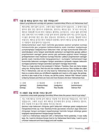 EPS-TOPIK 고용허가제 한국어능력시험

871

다음 중 베트남 음식이 아닌 것은 무엇입니까?
(daeum jung beteunam eumsigi anin geoseun mueosimnikka) What is not Vietnamese food?

베트남에는 쌀이 많이 납니다. 그래서 쌀을 이용한 음식이 많습니다. 그 중에서 볶음
밥이나 쌀로 만든 쌀국수가 유명하지요. 쌀국수는 베트남 말로‘포’
라고 부르는데,
베트남 사람들뿐 아니라 한국 사람들도 좋아하는 음식입니다. 그리고 얇은 종이처럼
생긴 것에 여러 가지 야채와 고기를 넣어 한국의 김밥처럼 말아 먹는 음식이 있는데,
이 얇은 종이처럼 생긴 것도 쌀로 만듭니다. 한국에서는 이 음식을‘월남쌈’
이라고
부릅니다. 베트남 음식은 한국 사람들의 입맛에도 맞아서 베트남 음식을 좋아하는 한
국 사람들이 점점 많아지고 있습니다.

① 김밥

③ 쌀국수

④ 월남쌈

(gimbap)
Gimbap

872

② 볶음밥
(bokkeumbap)
Fried Rice

(ssalguksu)
Rice Noodle

(wolnamssam)
Vietman Roll

이 사람은 오늘 어디에 가려고 합니까?
(i sarameun oneul eodie garyeogo hamnikka) Where does this person intend to go today?

저는 어제 베트남 친구와 같이 베트남 식당에 가서 쌀국수를 먹었습니다. 아주 맛이
있었습니다. 그래서 오늘은 제가 베트남 친구에게 한국 음식을 소개하려고 합니다.
한국 식당에 가서 불고기와 냉면을 먹으려고 합니다.
(jeoneun eoje beteunam chinguwa gachi beteunam sikdange gaseo ssalguksureul
meogeotseumnida aju masi itseotseumnida geuraeseo oneureun jega beteunam
chinguege hanguk eumsigeul sogaeharyeogo hamnida hanguk sikdange gaseo
bulgogiwa naengmyeoneul meogeuryeogo hamnida)
I went to a Vietnamese restaurant with a Vietnamese friend yesterday. It was really
tasty. So, I want to introduce Korean food to my Vietnamese friend today. I want to go to
a Korean restaurant and have bulgogi and cold noodles.

읽기 / Reading

_ 915

읽기 801~920

(beteunameneun ssari mani namnida geuraeseo ssareul iyonghan eumsigi
manseumnida geu jungeseo bokkeumbabina ssalo mandeun ssalguksuga
yumyeonghajiyo ssalguksuneun beteunam malo ‘po’rago bureuneunde beteunam
saramdeulppun anira hanguk saramdeuldo joahaneun eumsigimnida geurigo yalbeun
jongicheoreom saenggin geose yeoreo gaji yachaewa gogireul neoeo hangugui
gimbapcheoreom mara meokneun eumsigi itneunde i yalbeun jongicheoreom saenggin
geotdo ssalo mandeumnida hangugeseoneun i eumsigeul ‘wolnamssam’irago
bureumnida beteunam eumsigeun hanguk saramdeurui ipmasedo majaseo beteunam
eumsigeul joahaneun hanguk saramdeuri jeomjeom manajigo itseumnida)
There is a huge volume of rice produced in Vietnam. Therefore, there are many recipes
using rice. Among those, fried rice and rice noodles are famous. Rice noodles are called
Pho in Vietnamese, and are not only loved by Vietnamese but also by Koreans. And
there is a cuisine where you roll different vegetable and meat on a thin paper, like gimbap,
and this is also made of rice. In Korea, we call this cuisine, Vietnam Roll. Vietnam cuisine
is liked by Koreans and there are more and more Koreans who favor Vietnamese food.

 
