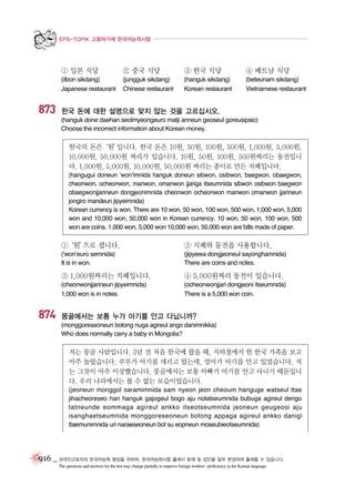 EPS-TOPIK 고용허가제 한국어능력시험

① 일본 식당

873

② 중국 식당

③ 한국 식당

④ 베트남 식당

(ilbon sikdang)
Japanese restaurant

(jungguk sikdang)
Chinese restaurant

(hanguk sikdang)
Korean restaurant

(beteunam sikdang)
Vietnamese restaurant

한국 돈에 대한 설명으로 맞지 않는 것을 고르십시오.
(hanguk done daehan seolmyeongeuro matji anneun geoseul goreusipsio)
Choose the incorrect information about Korean money.

한국의 돈은‘원’
입니다. 한국 돈은 10원, 50원, 100원, 500원, 1,000원, 5,000원,
10,000원, 50,000원 짜리가 있습니다. 10원, 50원, 100원, 500원짜리는 동전입니
다. 1,000원, 5,000원, 10,000원, 50,000원 짜리는 종이로 만든 지폐입니다.
(hangugui doneun ‘won’imnida hanguk doneun sibwon, osibwon, baegwon, obaegwon,
cheonwon, ocheonwon, manwon, omanwon jjariga itseumnida sibwon osibwon baegwon
obaegwonjjarineun dongjeonimnida cheonwon ocheonwon manwon omanwon jjarineun
jongiro mandeun jipyeimnida)
Korean currency is won. There are 10 won, 50 won, 100 won, 500 won, 1,000 won, 5,000
won and 10,000 won, 50,000 won in Korean currency. 10 won, 50 won, 100 won, 500
won are coins. 1,000 won, 5,000 won 10,000 won, 50,000 won are bills made of paper.

①
‘원’
으로 셉니다.

② 지폐와 동전을 사용합니다.

(‘won’euro semnida)
It is in won.

(jipyewa dongjeoneul sayonghamnida)
There are coins and notes.

③ 1,000원짜리는 지폐입니다.

874

④ 5,000원짜리 동전이 있습니다.

(cheonwonjjarineun jipyeimnida)
1,000 won is in notes.

(ocheonwonjjari dongjeoni itseumnida)
There is a 5,000 won coin.

몽골에서는 보통 누가 아기를 안고 다닙니까?
(monggoreseoneun botong nuga agireul ango danimnikka)
Who does normally carry a baby in Mongolia?

저는 몽골 사람입니다. 3년 전 처음 한국에 왔을 때, 지하철에서 한 한국 가족을 보고
아주 놀랐습니다. 부부가 아기를 데리고 탔는데, 엄마가 아기를 안고 있었습니다. 저
는 그것이 아주 이상했습니다. 몽골에서는 보통 아빠가 아기를 안고 다니기 때문입니
다. 우리 나라에서는 볼 수 없는 모습이었습니다.
(jeoneun monggol saramimnida sam nyeon jeon cheoum hanguge watseul ttae
jihacheoreseo han hanguk gajogeul bogo aju nolatseumnida bubuga agireul derigo
tatneunde eommaga agireul ankko itseotseumnida jeoneun geugeosi aju
isanghaetseumnida monggoreseoneun botong appaga agireul ankko danigi
ttaemunimnida uri naraeseoneun bol su eopneun moseubieotseumnida)

916 _ 외국인근로자의 한국어능력 향상을 위하여, 한국어능력시험 출제시 문제 및 답안을 일부 변경하여 출제할 수 있습니다.
The questions and answers for the test may change partially to improve foreign workers’ proficiency in the Korean language.

 