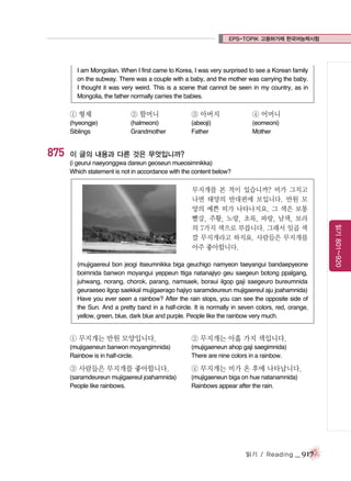 EPS-TOPIK 고용허가제 한국어능력시험

I am Mongolian. When I first came to Korea, I was very surprised to see a Korean family
on the subway. There was a couple with a baby, and the mother was carrying the baby.
I thought it was very weird. This is a scene that cannot be seen in my country, as in
Mongolia, the father normally carries the babies.

① 형제

875

② 할머니

③ 아버지

④ 어머니

(hyeongje)
Siblings

(halmeoni)
Grandmother

(abeoji)
Father

(eomeoni)
Mother

이 글의 내용과 다른 것은 무엇입니까?
(i geurui naeyonggwa dareun geoseun mueosimnikka)
Which statement is not in accordance with the content below?

(mujigaereul bon jeogi itseumnikka biga geuchigo namyeon taeyangui bandaepyeone
boimnida banwon moyangui yeppeun ttiga natanajiyo geu saegeun botong ppalgang,
juhwang, norang, chorok, parang, namsaek, boraui ilgop gaji saegeuro bureumnida
geuraeseo ilgop saekkal mujigaerago hajiyo saramdeureun mujigaereul aju joahamnida)
Have you ever seen a rainbow? After the rain stops, you can see the opposite side of
the Sun. And a pretty band in a half-circle. It is normally in seven colors, red, orange,
yellow, green, blue, dark blue and purple. People like the rainbow very much.

① 무지개는 반원 모양입니다.

② 무지개는 아홉 가지 색입니다.

(mujigaeneun banwon moyangimnida)
Rainbow is in half-circle.

(mujigaeneun ahop gaji saegimnida)
There are nine colors in a rainbow.

③ 사람들은 무지개를 좋아합니다.

④ 무지개는 비가 온 후에 나타납니다.

(saramdeureun mujigaereul joahamnida)
People like rainbows.

(mujigaeneun biga on hue natanamnida)
Rainbows appear after the rain.

읽기 / Reading

_ 917

읽기 801~920

무지개를 본 적이 있습니까? 비가 그치고
나면 태양의 반대편에 보입니다. 반원 모
양의 예쁜 띠가 나타나지요. 그 색은 보통
빨강, 주황, 노랑, 초록, 파랑, 남색, 보라
의 7가지 색으로 부릅니다. 그래서 일곱 색
깔 무지개라고 하지요. 사람들은 무지개를
아주 좋아합니다.

 