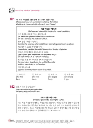 EPS-TOPIK 고용허가제 한국어능력시험

881

이 회사 사람들은 금요일에 몇 시까지 일합니까?
(i hoesa saramdeureun geumyoire myeot sikkaji ilhamnikka)
What time do the people in this office work to on Fridays?

<일할 사람을 구합니다>
(ilhal sarameul guhamnida) <Looking for a good candidate>

우리 회사는 가구를 만드는 회사입니다.
(uri hoesaneun gagureul mandeuneun hoesaimnida)
We are a company that produces furniture.

함께 일할 사람을 구합니다.
(hamkke ilhal sarameul guhamnida) We are looking for people to work as a team.

월요일부터 토요일까지 일합니다.
(woryoilbuteo toyoilkkaji ilhamnida) We work from Monday to Saturday.

평일은 오전 9시부터 오후 7시까지 일하고,
(pyeongireun ojeon ahopsibutoe ohu ilgopsikkaji ilhago)
We work from 9 a.m. to 7 p.m. on weekdays,

토요일은 오전 9시부터 오후 4시까지 일합니다.
(toyoireun ojeon ahopsibuteo ohu nesikkaji ilhamnida)
and from 9 a.m. to 4 p.m. on Saturdays.

일요일은 쉽니다.
(iryoireun swimnida) We are closed on Sundays.

① 오후 2시

③ 오후 7시

④ 오후 9시

(ohu dusi)
2 p.m.

882

② 오후 4시
(ohu nesi)
4 p.m.

(ohu ilgopsi)
7 p.m.

(ohu ahops)
9 p.m.

다음은 어떤 광고입니까?
(daeumeun eotteon gwanggoimnikka)
What kind of advertisement is this?

<요리사를 구합니다>
(yorisareul guhamnida) <Looking for a Chef>

저는 서울 역삼동에서 베트남 식당을 하고 있습니다. 베트남 요리를 잘할 수 있는 베
트남 사람을 찾고 있습니다. 요리사로 2년 이상 일한 적이 있고, 한국말을 잘하는 사
람을 구합니다. 숙소는 제공해 드립니다. 월급은 상담 후 결정하겠습니다. 관심이 있
으신 분은 다음 전화번호로 연락해 주십시오. ☎ 123-1234

922 _ 외국인근로자의 한국어능력 향상을 위하여, 한국어능력시험 출제시 문제 및 답안을 일부 변경하여 출제할 수 있습니다.
The questions and answers for the test may change partially to improve foreign workers’ proficiency in the Korean language.

 