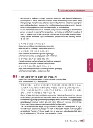 EPS-TOPIK 고용허가제 한국어능력시험

(jeoneun seoul yeoksamdongeseo beteunam sikdangeul hago itseumnida beteunam
yorireul jalhal su itneun beteunam sarameul chatgo itseumnida yorisaro inyeon isang
ilhan jeogi itgo, hangukmareul jalhaneun sarameul guhamnida suksoneun jegonghae
deurimnida wolgeubeun sangdam hu gyeoljeonghagetseumnida gwansimi itseusin
buneun daeum jeonhwabeonhoro yeolakae jusipsio ☎ ilisam-ilisamsa)
I run a Vietnamese restaurant in Yeoksam-Dong, Seoul. I am looking for a Vietnamese
person who excels in cooking Vietnamese food. I am looking for a Chef with more than 2
years of experience and who can speak good Korean. I will provide accommodation.
Salary is to be discussed. If you are interested, please contact the following number.
☎ 123-1234

① 베트남 음식점을 소개하는 광고
(beteunam eumsikjeomeul sogaehaneun gwanggo)
Advertisement to introduce a Vietnamese restaurant.

② 베트남에서 일할 사람을 구하는 광고
(beteunameseo ilhal sarameul guhaneun gwanggo)
Advertisement seeking an employee to work in Vietnam.

읽기 801~920

③ 한국말을 가르쳐 줄 사람을 찾는 광고
(hangukmareul gareuchyeo jul sarameul chatneun gwanggo)
Advertisement looking for someone to teach Korean.

④ 베트남 음식을 만들 사람을 구하는 광고
(beteunam eumsigeul mandeul sarameul guhaneun gwanggo)
Advertisement looking for a Vietnamese chef.

883

㉠
‘이런 사람들’
에게 꼭 필요한 것은 무엇입니까?
(giyeok ‘ireon saramdeul’ege kkok piryohan geoseun mueosimnikka)
What is most needed to ㉠ ‘these people’?

밤에 차가 다니는 도로에서 공사를 하거나 청소를 하는 사람들을 가끔 볼 수 있습니
다. 이렇게 어두운 밤에 도로에서 일하는 사람들은 교통사고를 당하기 쉽습니다. 그
러므로 ㉠이런 사람들은 반드시 어두운 곳에서 밝게 빛나는 야광 조끼를 입고 일해야
합니다. 그래야 사고의 위험을 피할 수 있습니다.
(bame chaga danineun doroeseo gongsareul hageona cheongsoreul haneun
saramdeureul gakkeum bol su itseumnida ireoke eoduun bame doroeseo ilhaneun
saramdeureun gyotongsagoreul danghagi swipseumnida geureomeuro ㉠ (giyeok) ireon
saramdeureun bandeusi eoduun goseseo balkke bitnaneun yagwang jokkireul ipgo
ilhaeya hamnida geuraeya sagoui wiheomeul pihal su itseumnida)
You can sometimes see people doing construction work and cleaning roads at night,
where there are cars running. People who work on the road in the dark could easily be in
car accidents. Therefore, ㉠ these people have to wear neon-colored vests which shine
brightly, while working. This is how they can avoid accidents.

읽기 / Reading

_ 923

 
