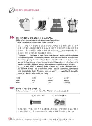 EPS-TOPIK 고용허가제 한국어능력시험

①

884

②

③

④

빈칸 ㉠에 들어갈 말로 알맞은 것을 고르십시오.
(binkan giyeoge deureogal malo almajeun geoseul goreusipsio)
Choose the most appropriate answer to fill in the blank ㉠ .

㉠_______은/는 우리 생활에 꼭 필요한 것입니다. 하지만 젖은 손으로 만지거나 한꺼
번에 너무 많이 사용하면 위험할 수 있습니다. 그리고 이것이 밖으로 흘러 나왔을 때
는 불이 나거나 감전될 수 있어서 위험합니다. 따라서 ㉠_____을/를 사용할 때는 항상
주의해야 하며, 올바른 사용법을 배워야 합니다.
(㉠ (giyeok) _____ eun/neun uri saenghware kkok piryohan geosimnida hajiman jeojeun
soneuro manjigeona hankkeobeone neomu mani sayonghamyeon wiheomhal su
itseumnida geurigo igeosi bakkeuro heuleo nawatseul ttaeneun buri nageona
gamjeondoel su itseoseo wiheomhamnida ttaraseo ㉠ (giyeok)_____ eul/reul sayonghal
ttaeneun hangsang juuihaeya hamyeo olbareun sayongbeobeul baewoya hamnida)
㉠ _____ is a neccesary in our everyday life. However, if you touch it with wet hands or
use too much at once, it can be dangerous. And if it leaks, it is dangerous, as there may
be a fire or electric shock. Therefore, when you use ㉠ _____, you have to always be
careful, and learn how to use it appropriately.

①물

③ 가스

④ 전기

(mul)
Water

885

②불
(bul)
Fire

(gaseu)
Gas

(jeongi)
Electricity

볼트와 너트는 언제 필요합니까?
(bolteuwa neoteuneun eonje piryohamnikka) When are bolt and nut needed?

<볼트> (bolteu) Bolt

<너트> (neoteu) Nut

볼트와 너트는 기계나 가구 등을 고정할 때 사용합니다. 구멍에 볼트를 넣은 다음에
너트를 끼웁니다. 그 후 너트를 돌립니다. 그러면 기계나 가구 등이 고정됩니다.

924 _ 외국인근로자의 한국어능력 향상을 위하여, 한국어능력시험 출제시 문제 및 답안을 일부 변경하여 출제할 수 있습니다.
The questions and answers for the test may change partially to improve foreign workers’ proficiency in the Korean language.

 