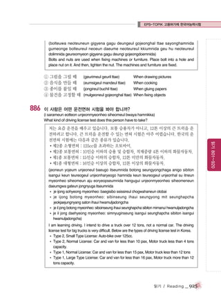 EPS-TOPIK 고용허가제 한국어능력시험

(bolteuwa neoteuneun gigyena gagu deungeul gojeonghal ttae sayonghamnida
gumeonge bolteureul neoeun daeume neoteureul kkiumnida geu hu neoteureul
dolimnida geureomyeon gigyena gagu deungi gojeongdoemnida)
Bolts and nuts are used when fixing machines or furniture. Place bolt into a hole and
place nut on it. And then, tighten the nut. The machines and furniture are fixed.

① 그림을 그릴 때
② 음식을 만들 때
③ 종이를 붙일 때
④ 물건을 고정할 때

886

(geurimeul geuril ttae)

When drawing pictures

(eumsigeul mandeul ttae)

When cooking

(jongireul buchil ttae)

When gluing papers

(mulgeoneul gojeonghal ttae) When fixing objects

이 사람은 어떤 운전면허 시험을 봐야 합니까?
(i sarameun eotteon unjeonmyeonheo siheomeul bwaya hamnikka)
What kind of driving license test does this person have to take?

(jeoneun yojeum unjeoneul baeugo itseumnida botong seungyongchaga anigo sibiton
isangui keun teureogeul unjeonharyeogo hamnida keun teureogeul unjeonhal su itneun
myeonheo siheomeun aju eoryeopseumnida hangugui unjeonmyeonheo siheomeneun
daeumgwa gateun jongnyuga itseumnida
� je ijong sohyeong myeonheo: baegisibo ssissireul chogwahaneun otobai
� je ijong botong myeonheo: sibinseung ihaui seungyong mit seunghapcha
jeokjaejungnyang saton ihaui hwamuljadongcha
� je il jong botong myeonheo: siboinseung ihaui seunghapcha sibiton mimanui hwamuljadongcha
� je il jong daehyeong myeonheo: simnyuginseung isangui seunghapcha sibiton isangui
hwamuljadongcha)
I am learning driving. I intend to drive a truck over 12 tons, not a normal car. The driving
license test for big trucks is very difficult. Below are the types of driving license test in Korea.
� Type 2, Small Type License: Auto-bike over 125cc.
� Type 2, Normal License: Car and van for less than 10 pax, Motor truck less than 4 tons
capacity.
� Type 1, Normal License: Car and van for less than 15 pax, Motor truck less than 12 tons
� Type 1, Large Type License: Car and van for less than 16 pax, Motor truck more than 12
tons capacity.

읽기 / Reading

_ 925

읽기 801~920

저는 요즘 운전을 배우고 있습니다. 보통 승용차가 아니고, 12톤 이상의 큰 트럭을 운
전하려고 합니다. 큰 트럭을 운전할 수 있는 면허 시험은 아주 어렵습니다. 한국의 운
전면허 시험에는 다음과 같은 종류가 있습니다.
�제2종 소형면허 : 125cc를 초과하는 오토바이.
�제2종 보통면허 : 10인승 이하의 승용 및 승합차, 적재중량 4톤 이하의 화물자동차.
�제1종 보통면허 : 15인승 이하의 승합차, 12톤 미만의 화물자동차.
�제1종 대형면허 : 16인승 이상의 승합차, 12톤 이상의 화물자동차.

 