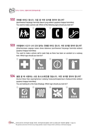 EPS-TOPIK 고용허가제 한국어능력시험

532

전화를 하려고 합니다. 다음 중 어떤 표지를 찾아야 합니까?
(jeonhwareul haryeogo hamnida daeum jung eotteon pyojireul chajaya hamnikka)
You want to make a phone call. Which of the following signs should you look for?

①

533

②

③

④

지하철에서 사고가 나서 도와 달라는 전화를 하려고 합니다. 어떤 표지를 찾아야 합니까?
(jihacheoreseo sagoga naseo dowa dalaneun jeonhwareul haryeogo hamnida eotteon
pyojireul chajaya hamnikka)
You want to make a phone call to seek help as there has been an accident on a subway
train. Which sign should you look for?

①

534

②

③

④

불을 끌 때 사용하는 소방 호스(소화전)를 찾습니다. 어떤 표지를 찾아야 합니까?
(bureul kkeul ttae sayonghaneun sobang hoseu(sohwajeon)eul chatseumnida eotteon
pyojireul chajaya hamnikka)
You are looking for a fire hose (fireplug). Which sign should you look for?

①

②

③

④

710 _ 외국인근로자의 한국어능력 향상을 위하여, 한국어능력시험 출제시 문제 및 답안을 일부 변경하여 출제할 수 있습니다.
The questions and answers for the test may change partially to improve foreign workers’ proficiency in the Korean language.

 