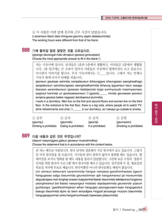 EPS-TOPIK 고용허가제 한국어능력시험

④ 이 사람은 이번 달에 친구와 근무 시간이 달랐습니다.
(i sarameun ibeon dare chinguwa geunmu sigani dalatseumnida)
The working hours were different from that of his friend.

888

㉠에 들어갈 말로 알맞은 것을 고르십시오.
(giyeoge deureogal malo almajeun geoseul goreusipsio)
Choose the most appropriate answer to fill in the blank ㉠ .

저는 기숙사에 삽니다. 남자들은 1층과 2층에서 생활하고, 여자들은 3층에서 생활합
니다. 1층 입구에는 큰 소파가 있어서 사람들은 이곳에서 텔레비전도 보고 음료수도
마시면서 이야기를 합니다. 우리 기숙사에서는 ㉠_____입니다. 그래서 저는 언제나
기숙사 밖에 나가서 담배를 피웁니다.

① 금주

889

② 금식

③ 금지

④ 금연

(geumju)
Drinking is prohibited.

(geumsik)
Eating is prohibited.

(geumji)
It is prohibited.

(geumyeon)
Smoking is prohibited.

다음 내용과 같은 것은 무엇입니까?
(daeum naeyonggwa gateun geoseun mueosimnikka)
Choose the statement that is in accordance with the content below.

린 씨는 베트남 사람입니다. 한국 남자와 결혼해서 지금 한국에서 살고 있습니다. 그렇지
만 아직 한국말을 잘 모릅니다. 식구들과 말이 통하지 않아서 불편할 때도 있습니다. 텔
레비전을 보거나 영화를 볼 때도 내용을 몰라서 답답합니다. 그런데 요즘 구청의
‘결혼이
민자를 위한 한국어 프로그램’ 한국어를 배우고 있습니다. 일주일에 두 번, 월요일과
에서
목요일 저녁에 무료로 배웁니다. 한국어뿐만 아니라 한국문화도 배워서 좋습니다.
(rin ssineun beteunam saramimnida hanguk namjawa gyeolhonhaeseo jigeum
hangugeseo salgo itseumnida geureochiman ajik hangukmareul jal moreumnida
sikgudeulgwa mari tonghaji anaseo bulpyeonhal ttaedo itseumnida telebijeoneul bogeona
yeonghwareul bol ttaedo naeyongeul molaseo dapdapamnida geureonde yojeum
gucheongui ‘gyeolhoniminjareul wihan hangugeo peurogeuraem’eseo hangugeoreul
baeugo itseumnida iljuire du beon woryoilgwa mogyoil jeonyeoge muryoro baeumnida
hangugeoppunman anira hangukmunhwado baewoseo jotseumnida)

읽기 / Reading

_ 927

읽기 801~920

(jeoneun gisuksae samnida namjadeureun ilcheunggwa icheungeseo saenghwalhago
yeojadeureun samcheungeseo saenghwalhamnida ilcheung ipgueneun keun sopaga
itseoseo saramdeureun igoseseo telebijeondo bogo eumnyosudo masimyeonseo
iyagireul hamnida uri gisuksaeseoneun ㉠ (giyeok)_____ imnida geuraeseo jeoneun
eonjena gisuksa bakke nagaseo dambaereul piumnida)
I work in a dormitory. Men live on the first and second floors and women live on the third
floor. In the entrance to the first floor, there is a big sofa, where people sit to watch TV,
drink refreshments and chat. ㉠ _____ in our dormitory, so I always go outside to smoke.

 
