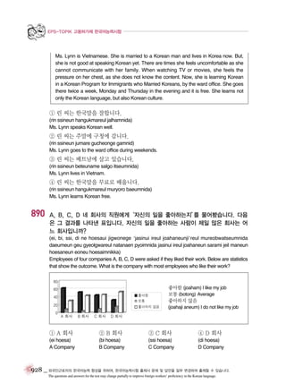 EPS-TOPIK 고용허가제 한국어능력시험

Ms. Lynn is Vietnamese. She is married to a Korean man and lives in Korea now. But,
she is not good at speaking Korean yet. There are times she feels uncomfortable as she
cannot communicate with her family. When watching TV or movies, she feels the
pressure on her chest, as she does not know the content. Now, she is learning Korean
in a Korean Program for Immigrants who Married Koreans, by the ward office. She goes
there twice a week, Monday and Thursday in the evening and it is free. She learns not
only the Korean language, but also Korean culture.

① 린 씨는 한국말을 잘합니다.
(rin ssineun hangukmareul jalhamnida)
Ms. Lynn speaks Korean well.

② 린 씨는 주말에 구청에 갑니다.
(rin ssineun jumare gucheonge gamnid)
Ms. Lynn goes to the ward office during weekends.

③ 린 씨는 베트남에 살고 있습니다.
(rin ssineun beteuname salgo itseumnida)
Ms. Lynn lives in Vietnam.

④ 린 씨는 한국말을 무료로 배웁니다.
(rin ssineun hangukmareul muryoro baeumnida)
Ms. Lynn learns Korean free.

890

A, B, C, D 네 회사의 직원에게‘자신의 일을 좋아하는지’ 물어봤습니다. 다음
를
은 그 결과를 나타낸 표입니다. 자신의 일을 좋아하는 사람이 제일 많은 회사는 어
느 회사입니까?
(ei, bi, ssi, di ne hoesaui jigwonege ‘jasinui ireul joahaneunji’reul mureobwatseumnida
daeumeun geu gyeolgwareul natanaen pyoimnida jasinui ireul joahaneun sarami jeil maneun
hoesaneun eoneu hoesaimnikka)
Employees of four companies A, B, C, D were asked if they liked their work. Below are statistics
that show the outcome. What is the company with most employees who like their work?

좋아함 (joaham) I like my job
보통 (botong) Average
좋아하지 않음
(joahaji aneum) I do not like my job

① A 회사

② B 회사

③ C 회사

④ D 회사

(ei hoesa)
A Company

(bi hoesa)
B Company

(ssi hoesa)
C Company

(di hoesa)
D Company

928 _ 외국인근로자의 한국어능력 향상을 위하여, 한국어능력시험 출제시 문제 및 답안을 일부 변경하여 출제할 수 있습니다.
The questions and answers for the test may change partially to improve foreign workers’ proficiency in the Korean language.

 