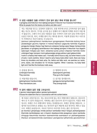 EPS-TOPIK 고용허가제 한국어능력시험

891

이 공장 사람들은 일을 시작하기 전과 일이 끝난 후에 무엇을 합니까?
(i gongjang saramdeureun ireul sijakagi jeongwa iri kkeunan hue mueoseul hamnikka)
What do people from this factory do before and after work?

저는 자동차를 만드는 공장에서 일합니다. 보통 하루에 8시간 근무하지만 일이 많을
때는 야근도 합니다. 무거운 공구를 들고 일해야 하기 때문에 어깨와 허리가 아플 때
가 많습니다. 그래서 우리 공장 사람들은 일을 시작하기 전과 일이 끝난 후에 다같이
10분간 목과 팔, 허리, 어깨를 풀어 주는 체조를 합니다. 이렇게 운동을 하고 나면 몸
이 가벼워지고 피로가 풀리는 것 같습니다.

① 운동을 합니다.

② 병원에 갑니다.

(undongeul hamnida)
They exercise.

(byeongwone gamnida)
They go to the hospital.

③ 자동차를 만듭니다.

892

④ 공구를 정리합니다.

(jadongchareul mandeumnida)
They manufacture cars.

(gonggureul jeongnihamnida)
They arrange tools.

이 글의 내용과 같은 것을 고르십시오.
(i geureui naeyonggwa gateun geoseul goreusipsio)
Choose the statement that is in accordance with the content below.

제 이름은 김영수입니다. 저는 캄보디아에 있는 한국 여행사에서 일합니다. 캄보디아
에서 산 지 1년이 되었습니다. 저에게는 좋은 캄보디아 친구가 있습니다. 이름은 싸멧
입니다. 싸멧은 우리 여행사에서 일하는 안내원입니다. 싸멧은 영어를 잘합니다. 그
렇지만 앙코르와트로 관광을 오는 한국인이 많기 때문에 요즘 한국어도 배우고 있습
니다. 싸멧은 28살입니다. 저보다 7살이나 어리지만 우리는 좋은 친구입니다.
(je ireumeun gimyeongsu imnida jeoneun kambodiae itneun hanguk yeohaengsaeseo
ilhamnida kambodiaeseo san ji ilnyeoni doeetseumnida jeoegeneun joeun kambodia
chinguga itseumnida ireumeun ssamesimnida ssameseun uri yeohaengsaeseo
ilhaneun annaewonimnida ssameseun yeongeoreul jalhamnida geureochiman

읽기 / Reading

_ 929

읽기 801~920

(jeoneun jadongchareul mandeuneun gongjangeseo ilhamnida botong harue
yeodeolsigan geunmu hajiman iri maneul ttaeneun yageundo hamnida mugeoun
gonggureul deulgo ilhaeya hagi ttaemune eokaewa heoriga apeul ttaega manseumnida
geuraeseo uri gongjang saramdeureun ireul sijakagi jeongwa iri kkeunnan hue dagachi
sipbungan mokgwa pal, heori, eokaereul pureo juneun chejoreul hamnida ireoke
undongeul hago namyeon momi gabyeowojigo piroga pulineun geot gatseumnida)
I work in a factory that makes cars. I normally work 8 hours a day, but when there is a lot
of work, I work overtime. Since I need to carry heavy tools while I work, there are many
times my shoulders and back ache. So, before and after work, we exercise our necks,
arms, backs, and shoulders for 10 minutes together. When I exercise, my body feels
light and I feel like the tiredness melts away.

 