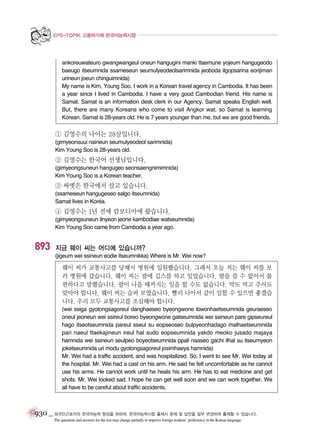 EPS-TOPIK 고용허가제 한국어능력시험

ankoreuwateuro gwangwangeul oneun hangugini manki ttaemune yojeum hangugeodo
baeugo itseumnida ssameseun seumulyeodeolsarimnida jeoboda ilgopsarina eorijiman
urineun joeun chinguimnida)
My name is Kim, Young Soo. I work in a Korean travel agency in Cambodia. It has been
a year since I lived in Cambodia. I have a very good Cambodian friend. His name is
Samat. Samat is an information desk clerk in our Agency. Samat speaks English well.
But, there are many Koreans who come to visit Angkor wat, so Samat is learning
Korean. Samat is 28-years old. He is 7 years younger than me, but we are good friends.

① 김영수의 나이는 28살입니다.
(gimyeonsuui naineun seumulyeodeol sarimnida)
Kim Young Soo is 28-years old.

② 김영수는 한국어 선생님입니다.
(gimyeongsuneun hangugeo seonsaengnimimnida)
Kim Young Soo is a Korean teacher.

③ 싸멧은 한국에서 살고 있습니다.
(ssameseun hangugeseo salgo itseumnida)
Samat lives in Korea.

④ 김영수는 1년 전에 캄보디아에 왔습니다.
(gimyeongsuneun ilnyeon jeone kambodiae watseumnida)
Kim Young Soo came from Cambodia a year ago.

893

지금 웨이 씨는 어디에 있습니까?
(jigeum wei ssineun eodie itseumnikka) Where is Mr. Wei now?

웨이 씨가 교통사고를 당해서 병원에 입원했습니다. 그래서 오늘 저는 웨이 씨를 보
러 병원에 갔습니다. 웨이 씨는 팔에 깁스를 하고 있었습니다. 팔을 쓸 수 없어서 불
편하다고 말했습니다. 팔이 나을 때까지는 일을 할 수도 없습니다. 약도 먹고 주사도
맞아야 합니다. 웨이 씨는 슬퍼 보였습니다. 빨리 나아서 같이 일할 수 있으면 좋겠습
니다. 우리 모두 교통사고를 조심해야 합니다.
(wei ssiga gyotongsagoreul danghaeseo byeongwone ibwonhaetseumnida geuraeseo
oneul jeoneun wei ssireul boreo byeongwone gatseumnida wei ssineun pare gipseureul
hago itseotseumnida pareul sseul su eopseoseo bulpyeonhadago malhaetseumnida
pari naeul ttaekajineun ireul hal sudo eopseumnida yakdo meoko jusado majaya
hamnida wei ssineun seulpeo boyeotseumnida ppali naaseo gachi ilhal su itseumyeon
joketseumnida uri modu gyotongsagoreul josimhaeya hamnida)
Mr. Wei had a traffic accident, and was hospitalized. So, I went to see Mr. Wei today at
the hospital. Mr. Wei had a cast on his arm. He said he felt uncomfortable as he cannot
use his arms. He cannot work until he heals his arm. He has to eat medicine and get
shots. Mr. Wei looked sad. I hope he can get well soon and we can work together. We
all have to be careful about traffic accidents.

930 _ 외국인근로자의 한국어능력 향상을 위하여, 한국어능력시험 출제시 문제 및 답안을 일부 변경하여 출제할 수 있습니다.
The questions and answers for the test may change partially to improve foreign workers’ proficiency in the Korean language.

 
