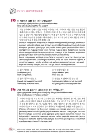 EPS-TOPIK 고용허가제 한국어능력시험

895

이 사람에게 가장 힘든 것은 무엇입니까?
(i saramege gajang himdeun geoseun mueosimnikka)
What is the toughest part for this person?

저는 한국에서 일하고 있는 외국인 노동자입니다. 저희에게 제일 힘든 것은 월급이
제때에 나오지 않는 것입니다. 친구들의 이야기를 들어 보면 그런 경우가 적지 않게
있는 것 같습니다. 이런 일이 생기면 누구에게 물어 보아야 하는지 누구에게 도와 달
라고 해야 하는지 참 궁금하고 화가 납니다. 우리 회사가 일이 잘 돼서 월급을 정해진
날짜에 꼭 받을 수 있었으면 좋겠습니다.
(jeoneun hangugeseo ilhago itneun oegugin nodongjaimnida jeohuiege jeil himdeun
geoseun wolgeubi jettaee naoji anneun geosimnida chingudeurui iyagireul deureo
bomyeon geureon gyeonguga jeokji anke itneun geot gatseumnida ireon iri
saenggimyeon nuguege mureo boaya haneunji nuguege dowa dalago haeya haneunji
cham gunggeumhago hwaga namnida uri hoesaga iri jal doaeseo wolgeubeul
jeonghaejin naljjae kkok badeul su itseotseumyeon joketseumnida)
I am a foreign worker working in Korea. What is toughest for me is that I do not get paid
at the designated time. According to my friends, there are cases when this happens. If
something happens I wonder who I can ask and seek assistance from and I get upset. I
hope our company prospers, and that I can get paid on the designated date.

① 일이 어려운 것

② 일자리가 없는 것

(iri eoryeoun geot)
Work being difficult.

(iljariga eopneun geot)
There is no job.

③ 한국 친구가 없는 것

896

④ 월급을 제 날짜에 못 받는 것

(hanguk chinguga eopneun geot)
There being no Korean friend.

(wolgeubeul je naljjae mot batneun geot)
Not getting paid on the designated day.

근로 계약서에 들어가는 내용이 아닌 것은 무엇입니까?
(geulo gyeyakseoe deureoganeun naeyongi anin geoseun mueosimnikka)
What is not included in the labor contract?

회사에 취직을 할 때는 회사와 근로자가 근로 계약서를 작성해야 합니다. 근로 계약
서에는 서로의 책임과 의무를 분명하게 씁니다. 근로 기간과 근로 시간도 씁니다. 무
슨 일을 할 것인지도 씁니다. 임금을 얼마나 받을 것인지도 씁니다. 휴일이나 휴가는
어떻게 되는지도 적혀 있습니다. 근로계약서를 꼭 만들어야 손해를 보지 않습니다.
(hoesae chwijigeul hal ttaeneun hoesawa geulojaga geulo gyeyakseoreul
jakseonghaeya hamnida geulo gyeyakseoeneun seoroui chaegimgwa uimureul
bunmyeonghage sseumnida geulo gigangwa geulo sigando sseumnida museun ireul
hal geosinjido sseumnida imgeumeul eolmana badeul geosinjido sseumnida hyuirina
hyuganeun eotteoke doeneunjido jeokyeo itseumnida geulogyeyakseoreul kkok
mandeureoya sonhaereul boji anseumnida)

932 _ 외국인근로자의 한국어능력 향상을 위하여, 한국어능력시험 출제시 문제 및 답안을 일부 변경하여 출제할 수 있습니다.
The questions and answers for the test may change partially to improve foreign workers’ proficiency in the Korean language.

 