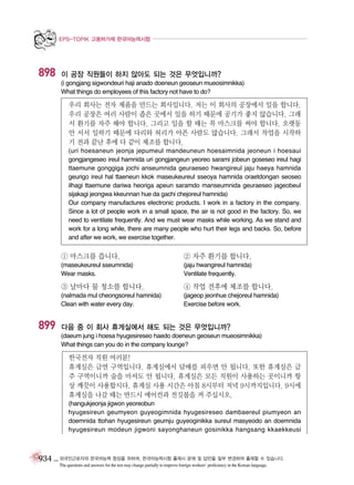 EPS-TOPIK 고용허가제 한국어능력시험

898

이 공장 직원들이 하지 않아도 되는 것은 무엇입니까?
(i gongjang sigwondeuri haji anado doeneun geoseun mueosimnikka)
What things do employees of this factory not have to do?

우리 회사는 전자 제품을 만드는 회사입니다. 저는 이 회사의 공장에서 일을 합니다.
우리 공장은 여러 사람이 좁은 곳에서 일을 하기 때문에 공기가 좋지 않습니다. 그래
서 환기를 자주 해야 합니다. 그리고 일을 할 때는 꼭 마스크를 써야 합니다. 오랫동
안 서서 일하기 때문에 다리와 허리가 아픈 사람도 많습니다. 그래서 작업을 시작하
기 전과 끝난 후에 다 같이 체조를 합니다.
(uri hoesaneun jeonja jepumeul mandeuneun hoesaimnida jeoneun i hoesaui
gongjangeseo ireul hamnida uri gongjangeun yeoreo sarami jobeun goseseo ireul hagi
ttaemune gonggiga jochi anseumnida geuraeseo hwangireul jaju haeya hamnida
geurigo ireul hal ttaeneun kkok maseukeureul sseoya hamnida oraetdongan seoseo
ilhagi ttaemune dariwa heoriga apeun saramdo manseumnida geuraeseo jageobeul
sijakagi jeongwa kkeunnan hue da gachi chejoreul hamnida)
Our company manufactures electronic products. I work in a factory in the company.
Since a lot of people work in a small space, the air is not good in the factory. So, we
need to ventilate frequently. And we must wear masks while working. As we stand and
work for a long while, there are many people who hurt their legs and backs. So, before
and after we work, we exercise together.

① 마스크를 씁니다.

② 자주 환기를 합니다.

(maseukeureul sseumnida)
Wear masks.

(jaju hwangireul hamnida)
Ventilate frequently.

③ 날마다 물 청소를 합니다.

899

④ 작업 전후에 체조를 합니다.

(nalmada mul cheongsoreul hamnida)
Clean with water every day.

(jageop jeonhue chejoreul hamnida)
Exercise before work.

다음 중 이 회사 휴게실에서 해도 되는 것은 무엇입니까?
(daeum jung i hoesa hyugesireseo haedo doeneun geoseun mueosimnikka)
What things can you do in the company lounge?

한국전자 직원 여러분!
휴게실은 금연 구역입니다. 휴게실에서 담배를 피우면 안 됩니다. 또한 휴게실은 금
주 구역이니까 술을 마셔도 안 됩니다. 휴게실은 모든 직원이 사용하는 곳이니까 항
상 깨끗이 사용합시다. 휴게실 사용 시간은 아침 8시부터 저녁 9시까지입니다. 9시에
휴게실을 나갈 때는 반드시 에어컨과 전깃불을 꺼 주십시오.
(hangukjeonja jigwon yeoreobun
hyugesireun geumyeon guyeogimnida hyugesireseo dambaereul piumyeon an
doemnida ttohan hyugesireun geumju guyeoginikka sureul masyeodo an doemnida
hyugesireun modeun jigwoni sayonghaneun gosinikka hangsang kkaekkeusi

934 _ 외국인근로자의 한국어능력 향상을 위하여, 한국어능력시험 출제시 문제 및 답안을 일부 변경하여 출제할 수 있습니다.
The questions and answers for the test may change partially to improve foreign workers’ proficiency in the Korean language.

 