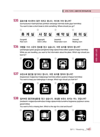 EPS-TOPIK 고용허가제 한국어능력시험

535

음료수를 마시면서 잠깐 쉬려고 합니다. 어디에 가야 합니까?
(eumryosureul masimyeonseo jamkkan swiryeogo hamnida eodie gaya hamnikka)
You want to take a short break to drink something. Where should you go?

①

(hyugesil)
Rest room

536

②

(sajangsil)
CEO’s office

③

④

(yeyaksil)
Reservation room

(hoeuisil)
Meeting room

여행을 가서 그곳의 정보를 얻고 싶습니다. 어떤 표지를 찾아야 합니까?

①

537

②

③

④

보관소에 물건을 맡기려고 합니다. 어떤 표지를 찾아야 합니까?
(bogwansoe mulgeoneul matgiryeogo hamnida eotteon pyojireul chajaya hamnikka)
You want to keep your belongings in storage. Which sign should you look for?

①

538

②

③

④

잃어버린 물건(분실물)을 찾고 싶습니다. 분실물 보관소 표지는 어느 것입니까?
(ireobeorin mulgeon(bunsilmul)eul chatgo sipseumnida bunsilmul bogwanso pyojineun eoneu
geosimnikka)
You want to find a missing item. Which is the sign for a lost and found?

①

②

③

④

읽기 / Reading

_ 711

읽기 481~800

(yeohaengeul gaseo geugosui jeongboreul eotgo sipseumnida eotteon pyojireul chajaya hamnikka)
While you are travelling, you want to find information about the place. Which sign should you
look for?

 