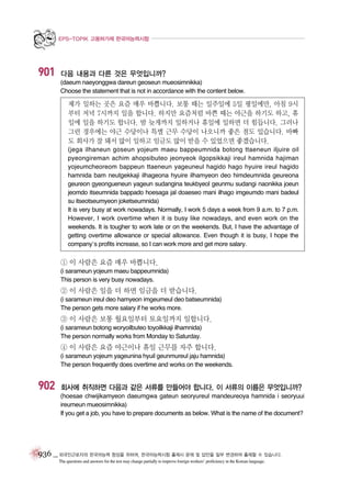 EPS-TOPIK 고용허가제 한국어능력시험

901

다음 내용과 다른 것은 무엇입니까?
(daeum naeyonggwa dareun geoseun mueosimnikka)
Choose the statement that is not in accordance with the content below.

제가 일하는 곳은 요즘 매우 바쁩니다. 보통 때는 일주일에 5일 평일에만, 아침 9시
부터 저녁 7시까지 일을 합니다. 하지만 요즘처럼 바쁜 때는 야근을 하기도 하고, 휴
일에 일을 하기도 합니다. 밤 늦게까지 일하거나 휴일에 일하면 더 힘듭니다. 그러나
그런 경우에는 야근 수당이나 특별 근무 수당이 나오니까 좋은 점도 있습니다. 바빠
도 회사가 잘 돼서 많이 일하고 임금도 많이 받을 수 있었으면 좋겠습니다.
(jega ilhaneun goseun yojeum maeu bappeumnida botong ttaeneun iljuire oil
pyeongireman achim ahopsibuteo jeonyeok ilgopsikkaji ireul hamnida hajiman
yojeumcheoreom bappeun ttaeneun yageuneul hagido hago hyuire ireul hagido
hamnida bam neutgekkaji ilhageona hyuire ilhamyeon deo himdeumnida geureona
geureon gyeongueneun yageun sudangina teukbyeol geunmu sudangi naonikka joeun
jeomdo itseumnida bappado hoesaga jal doaeseo mani ilhago imgeumdo mani badeul
su itseotseumyeon joketseumnida)
It is very busy at work nowadays. Normally, I work 5 days a week from 9 a.m. to 7 p.m.
However, I work overtime when it is busy like nowadays, and even work on the
weekends. It is tougher to work late or on the weekends. But, I have the advantage of
getting overtime allowance or special allowance. Even though it is busy, I hope the
company’s profits increase, so I can work more and get more salary.

① 이 사람은 요즘 매우 바쁩니다.
(i sarameun yojeum maeu bappeumnida)
This person is very busy nowadays.

② 이 사람은 일을 더 하면 임금을 더 받습니다.
(i sarameun ireul deo hamyeon imgeumeul deo batseumnida)
The person gets more salary if he works more.

③ 이 사람은 보통 월요일부터 토요일까지 일합니다.
(i sarameun botong woryoilbuteo toyoilkkaji ilhamnida)
The person normally works from Monday to Saturday.

④ 이 사람은 요즘 야근이나 휴일 근무를 자주 합니다.
(i sarameun yojeum yageunina hyuil geunmureul jaju hamnida)
The person frequently does overtime and works on the weekends.

902

회사에 취직하면 다음과 같은 서류를 만들어야 합니다. 이 서류의 이름은 무엇입니까?
(hoesae chwijikamyeon daeumgwa gateun seoryureul mandeureoya hamnida i seoryuui
ireumeun mueosimnikka)
If you get a job, you have to prepare documents as below. What is the name of the document?

936 _ 외국인근로자의 한국어능력 향상을 위하여, 한국어능력시험 출제시 문제 및 답안을 일부 변경하여 출제할 수 있습니다.
The questions and answers for the test may change partially to improve foreign workers’ proficiency in the Korean language.

 