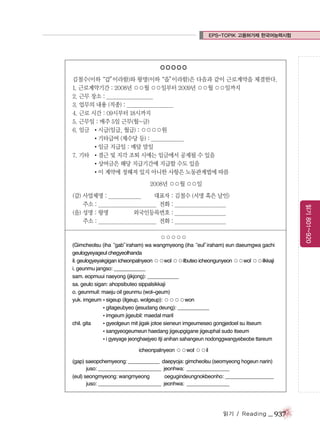 EPS-TOPIK 고용허가제 한국어능력시험

○○○○○
김철수(이하
“갑”
이라함)와 왕명(이하
“을”
이라함)은 다음과 같이 근로계약을 체결한다.
1. 근로계약기간 : 2008년 ○○월 ○○일부터 2009년 ○○월 ○○일까지
2. 근무 장소 : ____________________
3. 업무의 내용 (직종) : ____________________
4. 근로 시간 : 09시부터 18시까지
5. 근무일 : 매주 5일 근무(월~금)
6. 임금 �시급(일급, 월급) : ○○○○원
�기타급여 (제수당 등) : ______________
�임금 지급일 : 매달 말일
7. 기타 �결근 및 지각 조퇴 시에는 임금에서 공제될 수 있음
�상여금은 해당 지급기간에 지급할 수도 있음
�이 계약에 정해져 있지 아니한 사항은 노동관계법에 따름
2008년 ○○월 ○○일

○○○○○
(Gimcheolsu (iha
“gab”
iraham) wa wangmyeong (iha
“eul”
iraham) eun daeumgwa gachi
geulogyeyageul chegyeolhanda
il. geulogyeyakgigan icheonpalnyeon ○○wol ○○ilbuteo icheongunyeon ○○wol ○○ilkkaji
i. geunmu jangso: ___________
sam. eopmuui naeyong (jikjong): ___________
sa. geulo sigan: ahopsibuteo sippalsikkaji
o. geunmuil: maeju oil geunmu (wol~geum)
yuk. imgeum�sigeup (ilgeup, wolgeup): ○○○○won
�gitageubyeo (jesudang deung): ___________
�imgeum jigeubil: maedal maril
chil. gita
�gyeolgeun mit jigak jotoe sieneun imgeumeseo gongjedoel su itseum
�sangyeogeumeun haedang jigeupgigane jigeuphal sudo itseum
�i gyeyage jeonghaejyeo itji anihan sahangeun nodonggwangyebeobe ttareum
icheonpalnyeon ○○wol ○○il
(gap) saeopchemyeong: ___________ daepyoja: gimcheolsu (seomyeong hogeun narin)
juso: ______________________ jeonhwa: _______________
(eul) seongmyeong: wangmyeong
oegugindeungnokbeonho: _________________
juso: ______________________ jeonhwa: _______________

읽기 / Reading

_ 937

읽기 801~920

(갑) 사업체명 : ______________
대표자 : 김철수 (서명 혹은 날인)
주소 : _________________________ 전화 : ______________________
(을) 성명 : 왕명
외국인등록번호 : ______________________
주소 : _________________________ 전화 : ______________________

 