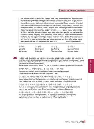 EPS-TOPIK 고용허가제 한국어능력시험

(riki ssineun myeochil jeonbuteo chupgo yeori nagi sijakaetseumnida eojebuteoneun
mokdo butgo gichimdo simhage natseumnida geuraeseo oneureun jip geuncheoe
itneun bogeonsoe gatseumnida meonjeo jeopsureul hago uisaege jilyoreul
badatseumnida uisaneun ttatteutan murina chareul mani masigo puk swirago
malhaetseumnida riki ssineun jusareul majeun dwie cheobangjeoneul badatseumnida
riki ssineun geu cheobangjeoneul gajigo ㉠ (giyeok)______e gaseo yageul satseumnida)
Mr. Ricky started to shiver and have a fever since a few days ago. He has had a swollen
throat and severe coughing since yesterday. So he went to a public health center near
his home. He first registered and got medical treatment from a doctor. The doctor asked
him to drink hot water and a lot of tea and take a good rest. Mr. Ricky, after getting a shot,
got a prescription. He took the prescription, went to ㉠ __________ and bought medicine.

① 약국

904

② 병원

③ 구청

④ 경찰서

(yakguk)
A pharmacy

(byeongwon)
A hospital

(gucheong)
The ward office

(gyeongchalseo)
A police station

다음은 아픈 증상들입니다. 증상과 가야 하는 병원을 잘못 연결한 것을 고르십시오.

① 배가 아파요. 배탈이 났어요. 설사를 해요. - 내과 병원
(baega apayo baetari natseoyo seolsareul haeyo - naegwa byeongwon)
I have stomach-ache. I have diarrhea. - Physician Clinic

② 교통사고로 다리를 다쳤어요. 뼈가 부러진 것 같아요. - 외과 병원
(gyotongsagoro darireul dachyeotseoyo ppyeoga bureojin geot gatayo - oega byeongwon)
I hurt my legs due to car accident. I think my bones are broken. - Surgical Hospital

③ 눈이 잘 안 보여요. 눈을 다쳤어요. 눈에 뭐가 났어요. - 안과 병원
(nuni jal an boyeoyo nuneul dacheotseoyo nune mwoga natseoyo - angwa byeongwon)
I cannot see well. I hurt my eyes. There is something in my eyes. - Eye doctor

④ 이가 아파요. 이가 아파서 음식을 씹을 수 없어요. - 산부인과 병원
(iga apayo iga apaseo eumsigeul ssibeul su eopseoyo - sanbuingwa byeongwon)
My teeth ache. I cannot chew as my teeth ache. - Maternity Hospital

읽기 / Reading

_ 939

읽기 801~920

(daeumeun apeun jeungsangdeurimnida jeungsanggwa gaya haneun byeongwoneul jalmot
yeongyeolhan geoseul goreusipsio)
Below are the symptoms for illness. Choose incorrect link between symptoms and hospitals.

 
