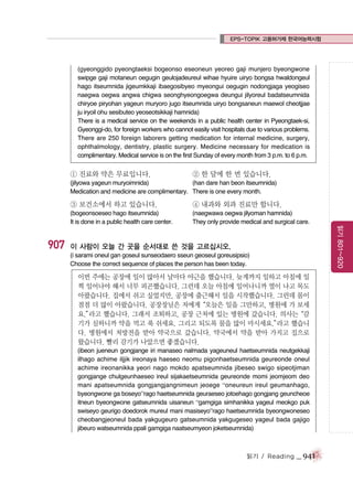 EPS-TOPIK 고용허가제 한국어능력시험

(gyeonggido pyeongtaeksi bogeonso eseoneun yeoreo gaji munjero byeongwone
swipge gaji motaneun oegugin geulojadeureul wihae hyuire uiryo bongsa hwaldongeul
hago itseumnida jigeumkkaji ibaegosibyeo myeongui oegugin nodongjaga yeogiseo
naegwa oegwa angwa chigwa seonghyeongoegwa deungui jilyoreul badatseumnida
chiryoe piryohan yageun muryoro jugo itseumnida uiryo bongsaneun maewol cheotjjae
ju iryoil ohu sesibuteo yeoseotsikkaji hamnida)
There is a medical service on the weekends in a public health center in Pyeongtaek-si,
Gyeonggi-do, for foreign workers who cannot easily visit hospitals due to various problems.
There are 250 foreign laborers getting medication for internal medicine, surgery,
ophthalmology, dentistry, plastic surgery. Medicine necessary for medication is
complimentary. Medical service is on the first Sunday of every month from 3 p.m. to 6 p.m.

① 진료와 약은 무료입니다.

② 한 달에 한 번 있습니다.

(jilyowa yageun muryoimnida)
(han dare han beon itseumnida)
Medication and medicine are complimentary. There is one every month.

(bogeonsoeseo hago itseumnida)
It is done in a public health care center.

907

④ 내과와 외과 진료만 합니다.
(naegwawa oegwa jilyoman hamnida)
They only provide medical and surgical care.

이 사람이 오늘 간 곳을 순서대로 쓴 것을 고르십시오.
(i sarami oneul gan goseul sunseodaero sseun geoseul goreusipsio)
Choose the correct sequence of places the person has been today.

이번 주에는 공장에 일이 많아서 날마다 야근을 했습니다. 늦게까지 일하고 아침에 일
찍 일어나야 해서 너무 피곤했습니다. 그런데 오늘 아침에 일어나니까 열이 나고 목도
아팠습니다. 집에서 쉬고 싶었지만, 공장에 출근해서 일을 시작했습니다. 그런데 몸이
점점 더 많이 아팠습니다. 공장장님은 저에게
“오늘은 일을 그만하고, 병원에 가 보세
요.”
라고 했습니다. 그래서 조퇴하고, 공장 근처에 있는 병원에 갔습니다. 의사는
“감
기가 심하니까 약을 먹고 푹 쉬세요. 그리고 되도록 물을 많이 마시세요.”
라고 했습니
다. 병원에서 처방전을 받아 약국으로 갔습니다. 약국에서 약을 받아 가지고 집으로
왔습니다. 빨리 감기가 나았으면 좋겠습니다.
(ibeon jueneun gongjange iri manaseo nalmada yageuneul haetseumnida neutgekkaji
ilhago achime iljjik ireonaya haeseo neomu pigonhaetseumnida geureonde oneul
achime ireonanikka yeori nago mokdo apatseumnida jibeseo swigo sipeotjiman
gongjange chulgeunhaeseo ireul sijakaetseumnida geureonde momi jeomjeom deo
mani apatseumnida gongjangjangnimeun jeoege “oneureun ireul geumanhago,
byeongwone ga boseyo”rago haetseumnida geuraeseo jotoehago gongjang geuncheoe
itneun byeongwone gatseumnida uisaneun “gamgiga simhanikka yageul meokgo puk
swiseyo geurigo doedorok mureul mani masiseyo”rago haetseumnida byeongwoneseo
cheobangjeoneul bada yakgugeuro gatseumnida yakgugeseo yageul bada gajigo
jibeuro watseumnida ppali gamgiga naatseumyeon joketseumnida)

읽기 / Reading

_ 941

읽기 801~920

③ 보건소에서 하고 있습니다.

 