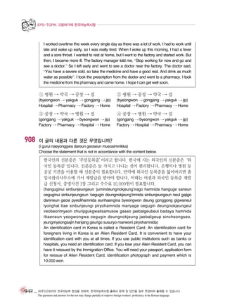 EPS-TOPIK 고용허가제 한국어능력시험

I worked overtime this week every single day as there was a lot of work. I had to work until
late and wake up early, so I was really tired. When I woke up this morning, I had a fever
and a sore throat. I wanted to rest at home, but I went to the factory and started work. But
then, I became more ill. The factory manager told me, “Stop working for now and go and
see a doctor.” So I left early and went to see a doctor near the factory. The doctor said,
“You have a severe cold, so take the medicine and have a good rest. And drink as much
water as possible”. I took the prescription from the doctor and went to a pharmacy. I took
the medicine from the pharmacy and came home. I hope I can get well soon.

① 병원 → 약국 → 공장 → 집

② 병원 → 공장 → 약국 → 집

(byeongwon → yakguk → gongjang → jip)
Hospital → Pharmacy → Factory → Home

(byeongwon → gongjang → yakguk → jip)
Hospital → Factory → Pharmacy → Home

③ 공장 → 약국 → 병원 → 집

908

④ 공장 → 병원 → 약국 → 집

(gongjang → yakguk → byeongwon → jip)
Factory → Pharmacy → Hospital → Home

(gongjang → byeongwon → yakguk → jip)
Factory → Hospital → Pharmacy → Home

이 글의 내용과 다른 것은 무엇입니까?
(i gurui naeyonggwa dareun geoseun mueosimnikka)
Choose the statement that is not in accordance with the content below.

한국인의 신분증은‘주민등록증’
이라고 합니다. 한국에 사는 외국인의 신분증은‘외
국인 등록증’
입니다. 신분증은 늘 가지고 다니는 것이 편리합니다. 은행이나 병원 등
공공 기관을 이용할 때 신분증이 필요합니다. 만약에 외국인 등록증을 잃어버리면 출
입국관리사무소에 가서 재발급을 받아야 합니다. 이때는 여권과 외국인 등록증 재발
급 신청서, 증명사진 1장 그리고 수수료 10,000원이 필요합니다.
(hanguginui sinbunjeungeun ‘jumindeungnokjeung’irago hamnida hanguge saneun
oeguginui sinbunjeungeun ‘oegugin deungnokjeung’imnida sinbunjeungeun neul gajigo
danineun geosi pyeolihamnida eunhaengina byeongwon deung gonggong gigwaneul
iyonghal ttae sinbunjeungi piryohamnida manyage oegugin deungnokjeungeul
ireobeorimyeon churipgukgwalisamusoe gaseo jaebalgeubeul badaya hamnida
ittaeneun yeogwongwa oegugin deungnokjeung jaebalgeup sincheongseo,
jeungmyeongsajin hanjang geurigo susuryo manwoni piryohamnida)
An identification card in Korea is called a Resident Card. An identification card for
foreigners living in Korea is an Alien Resident Card. It is convenient to have your
identification card with you at all times. If you use public institutions such as banks or
hospitals, you need an identification card. If you lose your Alien Resident Card, you can
have it reissued by the Immigration Office. You will need your passport, application form
for reissue of Alien Resident Card, identification photograph and payment which is
10,000 won.

942 _ 외국인근로자의 한국어능력 향상을 위하여, 한국어능력시험 출제시 문제 및 답안을 일부 변경하여 출제할 수 있습니다.
The questions and answers for the test may change partially to improve foreign workers’ proficiency in the Korean language.

 