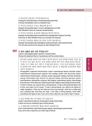 EPS-TOPIK 고용허가제 한국어능력시험

① 한국인의 신분증은 주민등록증입니다.
(hanguginui sinbunjeungeun jumindeungnokjeungimnida)
A Korean identification card is a Resident Card.

② 외국인 등록증은 무료로 재발급해 줍니다.
(oegugin deungnokjeungeun muryoro jaebalgeupae jumnida)
Alien Resident Cards are reissued complimentarily.

③ 외국인 등록증을 분실하면 재발급을 받아야 합니다.
(oegugin deungnokjeungeul bunsilhamyeon jaebalgeubeul badaya hamnida)
If you lose an Alien Resident Card, you must get one reissued.

④ 외국인 등록증을 재발급 받으려면 사진이 필요합니다.
(oegugin deungnokjeungeul jaebalgeup badeuryeomyeon sajini piryohamnida)
You will need a photo to be reissued an Alien Resident Card.

909

이 글의 내용과 같은 것은 무엇입니까?
(i geurui naeyonggwa gateun geoseun mueosimnikka)
Choose the statement that is in accordance with the content below.

(hangugeseo unjeoneul haryeomyeon unjeon myeonheoga itseoya hamnida unjeon
myeonheoreul ttaryeomyeon sigando mani geoligo dondo mani deumnida unjeon
myeonheoreul ttaryeomyeon meonjeo anjeon gyoyugeul badaya hamnida siheomdo
sseugi siheomgwa silgi siheom du gajireul bwaya hamnida geurigo unjeon
meonheoeneun jadongchaui jongnyue ttara jeiljong myeonheowa jeijong myeonheoga
itneunde keun hwamulchareul unjeonharyeomyeon jeiljong myeonheoga piryohamnida)
To drive in Korea, you need to have a driving license. To get a driving license takes a lot
of time, and costs a lot of money. To get a driving license, you need to be trained on
safety regulations. There are two tests you have to go through, which are a written test
and a practical test. And there are Type 1 and Type 2 driving licenses, which differ
according to the types of cars. If you are to drive a big truck, you need a Type 1 license.

① 운전 면허를 따는 데 비용은 들지 않습니다.
(unjeon myeonheoreul ttaneun de biyongeun deulji anseumnida)
It does not cost you anything to get a driving license.

② 큰 화물차를 운전하려면 제2종 면허가 필요합니다.
(keun hwamulchareul unjeonharyeomyeon jeijong myeonheoga piryohamnida)
If you are to drive a big truck, you need Type 2 license.

읽기 / Reading

_ 943

읽기 801~920

한국에서 운전을 하려면 운전 면허가 있어야 합니다. 운전 면허를 따려면 시간도 많
이 걸리고 돈도 많이 듭니다. 운전 면허를 따려면 먼저 안전 교육을 받아야 합니다.
시험도 쓰기 시험과 실기 시험 두 가지를 봐야 합니다. 그리고 운전 면허에는 자동차
의 종류에 따라 제1종 면허와 제2종 면허가 있는데, 큰 화물차를 운전하려면 제1종
면허가 필요합니다.

 