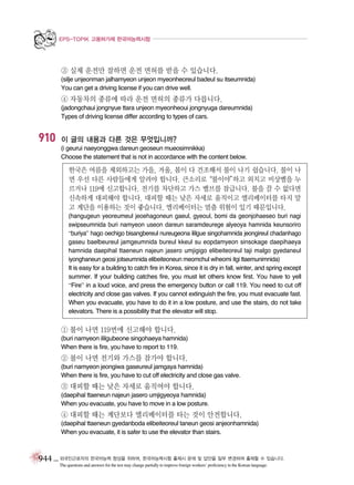 EPS-TOPIK 고용허가제 한국어능력시험

③ 실제 운전만 잘하면 운전 면허를 받을 수 있습니다.
(silje unjeonman jalhamyeon unjeon myeonheoreul badeul su itseumnida)
You can get a driving license if you can drive well.

④ 자동차의 종류에 따라 운전 면허의 종류가 다릅니다.
(jadongchaui jongnyue ttara unjeon myeonheoui jongnyuga dareumnida)
Types of driving license differ according to types of cars.

910

이 글의 내용과 다른 것은 무엇입니까?
(i geurui naeyonggwa dareun geoseun mueosimnikka)
Choose the statement that is not in accordance with the content below.

한국은 여름을 제외하고는 가을, 겨울, 봄이 다 건조해서 불이 나기 쉽습니다. 불이 나
면 우선 다른 사람들에게 알려야 합니다. 큰소리로
“불이야”
하고 외치고 비상벨을 누
르거나 119에 신고합니다. 전기를 차단하고 가스 밸브를 잠급니다. 불을 끌 수 없다면
신속하게 대피해야 합니다. 대피할 때는 낮은 자세로 움직이고 엘리베이터를 타지 말
고 계단을 이용하는 것이 좋습니다. 엘리베이터는 멈출 위험이 있기 때문입니다.
(hangugeun yeoreumeul jeoehagoneun gaeul, gyeoul, bomi da geonjohaeseo buri nagi
swipseumnida buri namyeon useon dareun saramdeurege alyeoya hamnida keunsoriro
“buriya” hago oechigo bisangbereul nureugeona ililgue singohamnida jeongireul chadanhago
gaseu baelbeureul jamgeumnida bureul kkeul su eopdamyeon sinsokage daepihaeya
hamnida daepihal ttaeneun najeun jasero umjigigo elibeiteoreul taji malgo gyedaneul
iyonghaneun geosi jotseumnida elibeiteoneun meomchul wiheomi itgi ttaemunimnida)
It is easy for a building to catch fire in Korea, since it is dry in fall, winter, and spring except
summer. If your building catches fire, you must let others know first. You have to yell
“Fire” in a loud voice, and press the emergency button or call 119. You need to cut off
electricity and close gas valves. If you cannot extinguish the fire, you must evacuate fast.
When you evacuate, you have to do it in a low posture, and use the stairs, do not take
elevators. There is a possibility that the elevator will stop.

① 불이 나면 119번에 신고해야 합니다.
(buri namyeon ililgubeone singohaeya hamnida)
When there is fire, you have to report to 119.

② 불이 나면 전기와 가스를 잠가야 합니다.
(buri namyeon jeongiwa gaseureul jamgaya hamnida)
When there is fire, you have to cut off electricity and close gas valve.

③ 대피할 때는 낮은 자세로 움직여야 합니다.
(daepihal ttaeneun najeun jasero umjigyeoya hamnida)
When you evacuate, you have to move in a low posture.

④ 대피할 때는 계단보다 엘리베이터를 타는 것이 안전합니다.
(daepihal ttaeneun gyedanboda elibeiteoreul taneun geosi anjeonhamnida)
When you evacuate, it is safer to use the elevator than stairs.

944 _ 외국인근로자의 한국어능력 향상을 위하여, 한국어능력시험 출제시 문제 및 답안을 일부 변경하여 출제할 수 있습니다.
The questions and answers for the test may change partially to improve foreign workers’ proficiency in the Korean language.

 