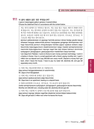 EPS-TOPIK 고용허가제 한국어능력시험

911

이 글의 내용과 같은 것은 무엇입니까?
(i geurui naeyonggwa gateun geoseun mueosimnikka)
Choose the statement that is in accordance with the content below.

저는 파키스탄에서 온 자파라고 합니다. 저는 돈을 벌고 기술도 배우기 위해서 한국
에 왔습니다. 저는 한국에서 공장에 다니면서 일을 하고 있습니다. 저는 친구들과 함
께 작은 아파트에 월세로 살고 있습니다. 보증금으로 500만원을 내고 매달 30만원을
냅니다. 보증금은 나중에 나갈 때 다시 돌려 받는 돈입니다. 수도요금, 전기요금, 가
스요금은 매달 따로 내야 합니다.

① 자파 씨는 방글라데시에서 온 사람입니다.
(japa ssineun banggeuladesieseo on saramimnida)
Mr. Zapa is from Bangladesh.

② 자파 씨는 아파트에 전세로 살고 있습니다.
(japa ssineun apateue jeonsero salgo itseumnida)
Mr. Zapa lives in an apartment, leasing on a deposit basis.

③ 월세 30만원에 수도요금, 전기요금, 가스요금이 들어 있습니다.
(wolse samsipmanwone sudoyogeum, jeongiyogeum, gaseuyogeumi deureo itseumnida)
Monthly rent 300,000 won, including water bill, electricity bill and gas bill.

④ 자파 씨는 나중에 이 집에서 나갈 때 500만 원을 돌려 받습니다.
(japa ssineun najunge i jibeseo nagal ttae obaekman woneul dolyeo batseumnida)
Mr. Zapa will get back 5 million won when he leaves the house.

읽기 / Reading

_ 945

읽기 801~920

(jeoneun pakiseutaneseo on japarago hamnida jeoneun doneul beolgo gisuldo baeugi
wihaeseo hanguge watseumnida jeoneun hangugeseo gongjange danimyeonseo ireul
hago itseumnida jeoneun chingudeulgwa hamkke jageun apateue wolsero salgo
itseumnida bojeunggeumeuro obaekmanwoneul naego maedal samsipmanwoneul
naemnida bojeunggeumeun najunge nagal ttae dasi dolyeo batneun donimnida
sudoyogeum, jeongiyogeum, gaseuyogeumeun maedal ttaro naeya hamnida)
I am Zapa from Pakistan. I came to Korea to earn money and learn technology. I work in
a factory in Korea. I live in a small apartment with a friend, paying monthly rent. I paid 5
million won as deposit and I pay 300,000 won every month. Deposit is money that I get
back, when I leave the house. I have to pay my water bill, electricity bill, and gas bill
separately every month.

 