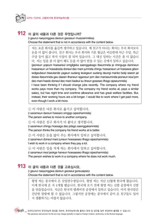 EPS-TOPIK 고용허가제 한국어능력시험

912

이 글의 내용과 다른 것은 무엇입니까?
(i geurui naeyonggwa dareun geoseun mueosimnikka)
Choose the statement that is not in accordance with the content below.

저는 요즘 회사를 옮길까 생각하고 있습니다. 제 친구가 다니는 회사는 우리 회사보다
돈을 더 많이 줍니다. 친구 회사는 우리 회사와 기본 월급은 비슷한데 야근 수당, 특근
수당 등이 많고 복지 시설이 잘 되어 있습니다. 그 대신 일하는 시간은 좀 더 많습니
다. 저는 일을 좀 더 많이 해도 돈을 더 많이 받을 수 있는 곳에서 일하고 싶습니다.
(jeoneun yojeum hoesareul omgilgkka saenggakago itseumnida je chinguga danineun
hoesaneun uri hoesaboda doneul deo mani jumnida chingu hoesaneun uri hoesawa gibon
wolgeubeun biseutande yageun sudang teukgeun sudang deungi manko bokji siseori jal
doeeo itseumnida geu daesin ilhaneun siganeun jom deo manseumnida jeoneun ireul jom
deo mani haedo doneul deo mani badeul su itneun goseseo ilhago sipseumnida)
I have been thinking if I should change jobs recently. The company where my friend
works pays more than my company. The company my friend works at, pays a similar
salary, but has night time and overtime allowance and has great welfare facilities. But,
instead, their working hours are a bit longer. I would like to work where I get paid more,
even though I work a bit more.

① 이 사람은 다른 회사로 옮기고 싶어합니다.
(i sarameun dareun hoesaro omgigo sipeohamnida)
The person wishes to move to another company.

② 이 사람은 친구 회사가 더 좋다고 생각합니다.
(i sarameun chingu hoesaga deo jotago saenggakamnida)
The person thinks the company his friend works at is better.

③ 이 사람은 돈을 많이 주는 회사에서 일하고 싶어합니다.
(i sarameun doneul mani juneun hoesaeseo ilhago sipeohamnida)
I wish to work in a company where they pay a lot.

④ 이 사람은 일을 적게 하는 회사에서 일하고 싶어합니다.
(i sarameun ireul jeokge haneun hoesaeseo ilhago sipeohamnida)
The person wishes to work in a company where he does not work much.

913

이 글의 내용과 다른 것을 고르십시오.
(i geurui naeyonggwa dareun geoseul goreusipsio)
Choose the statement that is not in accordance with the content below.

왕명 씨는 중국에서 온 산업연수생입니다. 왕명 씨는 지난 12월에 한국에 왔습니다.
이제 한국에 온 지 4개월 됐습니다. 한국에 오기 전에 왕명 씨는 신발 공장에서 신발
을 만들었습니다. 지금은 한국의 텔레비전 공장에서 일하고 있습니다. 아직 한국말은
간단한 말밖에 할 수 없습니다. 그렇지만 공장에는 중국에서 같이 온 친구들도 있어
서 생활하기는 어렵지 않습니다.

946 _ 외국인근로자의 한국어능력 향상을 위하여, 한국어능력시험 출제시 문제 및 답안을 일부 변경하여 출제할 수 있습니다.
The questions and answers for the test may change partially to improve foreign workers’ proficiency in the Korean language.

 