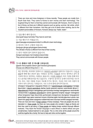 EPS-TOPIK 고용허가제 한국어능력시험

There are more and more foreigners in Korea recently. These people are mostly from
South East Asia. They came to Korea to earn money and learn technology. The
toughest thing for them is that they cannot communicate with Koreans. And it is hard to
live in Korea, as there are 4 different seasons such as spring, summer, fall, winter, which
is different from their hometown. And they get a lot of stress when working, due to the
impatient personalities of Koreans. Koreans always say “faster, faster”.

① 일을 빨리 해야 합니다.
(ireul ppali haeya hamnida) They have to work fast.

② 기술 배우기가 어렵습니다.
(gisul baeugiga eoryeopseumnida) It is difficult to learn technology.

③ 한국의 기후가 고향과 다릅니다.
(hangugui gihuga gohyanggwa dareumnida)
The climate in Korea is different from that of their country.

④ 한국 사람과 말이 통하지 않습니다.
(hanguk saramgwa mari tonghaji anseumnida)
They cannot communicate with Korean people.

915

㉠~㉣ 중에서 다른 것 하나를 고르십시오.
(giyeok~rieul jungeseo dareun geot hanareul goreusipsio)
Choose one different thing from ㉠ ~㉣ .

최근 한국에는 외국에서 일하러 온 ㉠외국인 노동자들이 많아지고 있습니다. ㉡이 사
람들에 대해 별로 관심이 없는 사람들도 있지만, ㉢이들을 친구로 생각하고 같이 잘
지내야 한다고 생각하는 사람들도 많습니다. ㉣이런 사람들은 여러 기관을 통해 외국
인 노동자를 위해 봉사를 하고 있습니다. 구청이나 동사무소 등에서 한국어를 가르치
기도 하고, 아픈 사람을 무료로 치료해 주기도 합니다. 지금은 여러 나라 사람이 한
가족이 되어 살아가는 시대입니다. 서로 도우며 함께 살아가야 합니다.
(choegeun hangugeneun oegugeseo ilhareo on ㉠ (giyeok)oegugin nodongjadeuri manajigo
itseumnida ㉡ (nieun)i saramdeure daehae byeolo gwansimi eopneun saramdeuldo itjiman ㉢
(digeut)ideureul chinguro saenggakago gachi jal jinaeya handago saenggakaneun saramdeuldo
manseumnida ㉣ (rieul)ireon saramdeureun yeoreo gigwaneul tonghae oegugin nodongjareul
wihae bongsareul hago itseumnida gucheongina dongsamuso deungeseo hangugeoreul
gareuchigido hago apeun sarameul muryoro chiryohae jugido hamnida jigeumeun yeoreo nara
sarami han gajogi doeeo saraganeun sidaeimnida seoro doumyeo hamkke saragaya hamnida)
There are more and more ㉠ foreign workers in Korea nowadays. There are people who are not
interested in ㉡ these people, but there are many people who consider ㉢ them as friends and
think they need to get along. ㉣ These people are helping foreign workers thorough different
institutes. They teach the Korean language in ward offices or district offices and give
complimentary medical treatment to sick people. This is a time when all the people around the
world live together like a family. We have to help each other and live together.

948 _ 외국인근로자의 한국어능력 향상을 위하여, 한국어능력시험 출제시 문제 및 답안을 일부 변경하여 출제할 수 있습니다.
The questions and answers for the test may change partially to improve foreign workers’ proficiency in the Korean language.

 