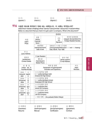 EPS-TOPIK 고용허가제 한국어능력시험

①㉠

916

②㉡

③㉢

④㉣

(giyeok) ㉠

(nieun) ㉡

(digeut) ㉢

(rieul) ㉣

다음은 회사에 취직하기 위해 내는 서류입니다. 이 서류는 무엇입니까?
(daeumeun hoesae chwijikagi wihae naeneun seoryuimnida i seoryuneun mueosimnikka)
Below is a document that you hand in to get a job in a company. What is this document?

○○○
성명

사진
(sajin)
Photo

외국인 등록번호

(인)

(seong
myeong)
Name

(in)
Signature

생년월일

(oegugin deungnokbeonho)
Foreign Resident Number

1985년 ○○월 ○○일생

(saengnyeonworil)
Date of birth

(cheongubaekpalsibonyeon ○○wol ○○ilsaeng)
Date, Month, Year 1985

주소
(juso) Address

(yeolakcheo)
Contact Details

집 (jip) Resident

전자 우편

핸드폰

(jeonja upyeon)
E-mail Address

(haendeupon)
Mobile Phone

년 월 일

학력 및 경력

비고

(nyeon wol il)
Year/Month/Date

(hangnyeok mit gyeongnyeok)
Education and Experience

(bigo)
Remarks

2001

3

(icheonil) (sam)
2001
3

○○고등학교 입학
(○○godeunghakgyo ipak)
Entered OO High School

2004

2

○○고등학교 졸업

(ichoensa)
2004

(i)
2

(○○godeunghakgyo joreop)
Graduated OO High School

2004

9

○○주식회사 입사

(icheonsa) (gu)
2004
9

2007

9

(icheonchil) (gu)
2007
9

(○○jusikoesa ipsa)
Joined OO Company

○○주식회사 퇴사
(○○jusikoesa toesa)
Left OO Company

- 이하 여백 - (iha yeobaek) Bottom Margin

① 이력서

② 설명서

③ 증명서

④ 계약서

(iryeokseo)
Resume

(seolmyeongseo)
Manual

(jeungmyeongseo)
Certification

(gyeyakseo)
Contract

읽기 / Reading

_ 949

읽기 801~920

연락처

 