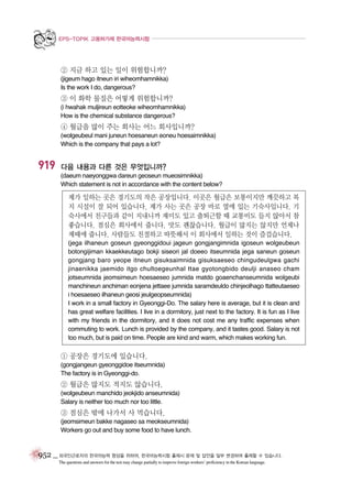 EPS-TOPIK 고용허가제 한국어능력시험

② 지금 하고 있는 일이 위험합니까?
(jigeum hago itneun iri wiheomhamnikka)
Is the work I do, dangerous?

③ 이 화학 물질은 어떻게 위험합니까?
(i hwahak muljireun eotteoke wiheomhamnikka)
How is the chemical substance dangerous?

④ 월급을 많이 주는 회사는 어느 회사입니까?
(wolgeubeul mani juneun hoesaneun eoneu hoesaimnikka)
Which is the company that pays a lot?

919

다음 내용과 다른 것은 무엇입니까?
(daeum naeyonggwa dareun geoseun mueosimnikka)
Which statement is not in accordance with the content below?

제가 일하는 곳은 경기도의 작은 공장입니다. 이곳은 월급은 보통이지만 깨끗하고 복
지 시설이 잘 되어 있습니다. 제가 사는 곳은 공장 바로 옆에 있는 기숙사입니다. 기
숙사에서 친구들과 같이 지내니까 재미도 있고 출퇴근할 때 교통비도 들지 않아서 참
좋습니다. 점심은 회사에서 줍니다. 맛도 괜찮습니다. 월급이 많지는 않지만 언제나
제때에 줍니다. 사람들도 친절하고 따뜻해서 이 회사에서 일하는 것이 즐겁습니다.
(jega ilhaneun goseun gyeonggidoui jageun gongjangimnida igoseun wolgeubeun
botongijiman kkaekkeutago bokji siseori jal doeeo itseumnida jega saneun goseun
gongjang baro yeope itneun gisuksaimnida gisuksaeseo chingudeulgwa gachi
jinaenikka jaemido itgo chultoegeunhal ttae gyotongbido deulji anaseo cham
jotseumnida jeomsimeun hoesaeseo jumnida matdo goaenchanseumnida wolgeubi
manchineun anchiman eonjena jettaee jumnida saramdeuldo chinjeolhago ttatteutaeseo
i hoesaeseo ilhaneun geosi jeulgeopseumnida)
I work in a small factory in Gyeonggi-Do. The salary here is average, but it is clean and
has great welfare facilities. I live in a dormitory, just next to the factory. It is fun as I live
with my friends in the dormitory, and it does not cost me any traffic expenses when
commuting to work. Lunch is provided by the company, and it tastes good. Salary is not
too much, but is paid on time. People are kind and warm, which makes working fun.

① 공장은 경기도에 있습니다.
(gongjangeun gyeonggidoe itseumnida)
The factory is in Gyeonggi-do.

② 월급은 많지도 적지도 않습니다.
(wolgeubeun manchido jeokjido anseumnida)
Salary is neither too much nor too little.

③ 점심은 밖에 나가서 사 먹습니다.
(jeomsimeun bakke nagaseo sa meokseumnida)
Workers go out and buy some food to have lunch.

952 _ 외국인근로자의 한국어능력 향상을 위하여, 한국어능력시험 출제시 문제 및 답안을 일부 변경하여 출제할 수 있습니다.
The questions and answers for the test may change partially to improve foreign workers’ proficiency in the Korean language.

 