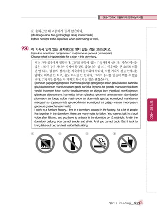 EPS-TOPIK 고용허가제 한국어능력시험

④ 출퇴근할 때 교통비가 들지 않습니다.
(chultoegeunhal ttae gyotongbiga deulji anseumnida)
It does not cost traffic expenses when commuting to work.

920

이 기숙사 안에 있는 표지판으로 맞지 않는 것을 고르십시오.
(i gisuksa ane itneun pyojipaneuro matji anneun geoseul goreusipsio)
Choose what is inappropriate for a sign in this dormitory.

저는 가구 공장에서 일합니다. 그리고 공장에 있는 기숙사에서 삽니다. 기숙사에서는
많은 사람이 같이 사니까 지켜야 할 것도 많습니다. 밤 10시 이후에는 큰 소리로 떠들
면 안 되고, 밤 12시 전까지는 기숙사에 들어와야 합니다. 또한 기숙사 건물 안에서는
담배도 피우면 안 되고, 술도 마시면 안 됩니다. 그리고 음식을 만들어 먹을 수 없습
니다. 그렇지만 음식을 사 가지고 와서 먹는 것은 괜찮습니다.

①

②

③

④

읽기 / Reading

_ 953

읽기 801~920

(jeoneun gagu gongjangeseo ilhamnida geurigo gongjange itneun gisuksaeseo samnida
gisuksaeseoneun maneun sarami gachi sanikka jikyeoya hal geotdo manseumnida bam
yeolsi ihueneun keun soriro tteodeulmyeon an doego bam yeoldusi jeonkkajineun
gisuksae deureowaya hamnida ttohan gisuksa geonmul aneseoneun dambaedo
piumyeon an doego suldo masimyeon an doemnida geurigo eumsigeul mandeureo
meogeul su eopseumnida geureochiman eumsigeul sa gajigo waseo meongneun
geoseun goaenchanseumnida)
I work in a furniture factory. l live in a dormitory located in the factory. As a lot of people
live together in the dormitory, there are many rules to follow. You cannot talk in a loud
voice after 10 p.m., and you have to be back in the dormitory by 12 midnight. And in the
dormitory building, you cannot smoke and drink. And you cannot cook. But it is ok to
bring take-out food and eat inside the building.

 