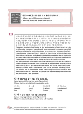 보기 문제
(bogi munje)
Sample
Questions

921

[921~960] 다음 글을 읽고 물음에 답하시오.
(daeum geureul ilkko mureume dapasio)
Read the content and answer the questions.

서울에서 버스나 지하철을 탈 때 교통카드를 사용하면 아주 편리합니다. 현금이 없을
때도 교통카드를 이용해서 차를 탈 수 있습니다. 그리고 교통카드를 사용하면 버스나
지하철, 마을버스 요금을 할인 받을 수 있습니다. 교통카드는 지하철역이나 버스 정
류장, 편의점 등에서 살 수 있습니다. 전에는 교통카드로 택시를 탈 수 없었지만 요즘
은 택시에서도 교통카드로 요금을 낼 수 있어서 얼마나 편한지 모릅니다.
(seoureseo beoseuna jihacheoreul tal ttae gyotongkadeureul sayonghamyeon aju
pyeolihamnida hyeongeumi eopseul ttaedo gyotongkadeureul iyonghaeseo chareul tal
su itseumnida geurigo gyotongkadeureul sayonghamyeon beoseuna jihacheol,
maeulbeoseu yogeumeul harin badeul su itseumnida gyotongkadeuneun
jihacheolyeogina beoseu jeongnyujang, pyeonuijeom deungeseo sal su itseumnida
jeoneneun gyotongkadeuro taeksireul tal su eopseotjiman yojeumeun taeksieseodo
gyotongkadeuro yogeumeul nael su itseoseo eolmana pyeonhanji moreumnida)
It is very convenient to use transportation cards when riding on buses or subways in
Seoul. Even if you do not have cash, you can ride on different means of transport using
transportation cards. If you use transportation cards, you can get discounts on buses,
subways, and town buses. Transportation cards can be purchased in subway stations,
bus stations and in convenience stores. Previously you could not ride taxis with
transportation cards, but nowadays you can pay taxi fares with transportation cards as
well, which makes it very convenient.

921-1 교통카드로 탈 수 없는 것을 고르십시오.
(gyotongkadeuro tal su eopneun geoseul goreusipsio)
Choose what you cannot take with transportation cards.

① 버스

② 기차

③ 지하철

④ 마을버스

(beoseu)
Bus

(gicha)
Train

(jihacheol)
Subway

(maeulbeoseu)
Shuttle

921-2 이 글의 내용과 다른 것을 고르십시오.
(i geurui naeyonggwa dareun geoseul goreusipsio)
Choose the statement that is not in accordance with this article.

954 _ 외국인근로자의 한국어능력 향상을 위하여, 한국어능력시험 출제시 문제 및 답안을 일부 변경하여 출제할 수 있습니다.
The questions and answers for the test may change partially to improve foreign workers’ proficiency in the Korean language.

 