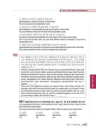 EPS-TOPIK 고용허가제 한국어능력시험

① 교통카드로 택시도 이용할 수 있습니다.
(gyotongkadeuro taeksido iyonghal su itseumnida)
You can use taxis with transportation cards.

② 교통카드로 은행에서 현금을 찾을 수 있습니다.
(gyotongkadeuro eunhaengeseo hyungeumeul chajeul su itseumnida)
You can withdraw money from the bank with transportation cards.

③ 현금이 없어도 교통카드만 있으면 차를 탈 수 있습니다.
(hyungeumi eopseodo gyotongkadeuman itseumyeon chareul tal su itseumnida)
Even if you do not have cash, you can take different means of transport, if you have a
transportation card.

④ 교통카드를 쓰면 현금을 사용할 때보다 요금이 더 쌉니다.
(gyotongkadeureul sseumyeon hyungeumeul sayonghal ttaeboda yogeumi deo ssamnida)
If you use transportation cards, the fare is cheaper than using cash.

922

한국 생활에서 꼭 알아 두어야 하는 전화번호가 몇 개 있습니다. 예를 들어, 어떤 장
소의 전화번호를 알고 싶을 때는 114번에 전화를 하면 알려 줍니다. 그리고 날씨를
알고 싶으면 131번, 현재 정확한 시간을 알고 싶으면 116번, 갑자기 아픈 사람이 생기
거나 불이 났을 때는 119번에 전화하면 됩니다. 이 번호들을 알고 있으면 한국에서
생활할 때 아주 ㉠_____________ .

922-1 출입국관리사무소의 전화번호를 알고 싶습니다. 몇 번에 전화하면 됩니까?
(churipgukgwalisamusoui jeonhwabeonhoreul algo sipseumnida myeot beone
jeonhwahamyeon doemnikka)
You want to know the number of Immigration Office. Which number do you need to dial?

① 114번

② 131번

③ 116번

④ 119번

(ililsabeon)
114

(ilsamilbeon)
131

(ililyukbeon)
116

(ililgubeon)
119

읽기 / Reading

_ 955

읽기 921~960

(hanguk saenghwareseo kkok ara dueoya haneun jeonhwabeonhoga myeot gae
itseumnida yereul deureo eotteon jangsoui jeonhwabeonhoreul algo sipeul ttaeneun
ililsabeone jeonhwareul hamyeon alyeo jumnida geurigo nalssireul algo sipeumyeon
ilsamilbeon hyeonjae jeonghwakan siganeul algo sipeumyeon ililyukbeon gapjagi apeun
sarami saenggigeona buri natseul ttaeneun ililgubeone jeonhwahamyeon doemnida i
beonhodeureul algo itseumyeon hangugesoe saenghwalhal ttae aju ㉠
(giyeok)_________)
There are a few telephone numbers you need to know, when living in Korea. For
example, if you wish to know the phone number of a certain place, you can dial 114 and
you will be told the phone number. And if you wish to know the weather, dial 131, if you
wish to know the exact time, dial 116, and for a medical emergency, or fire, dial 119. If
you know these numbers, life in Korea is very ㉠ ____________.

 
