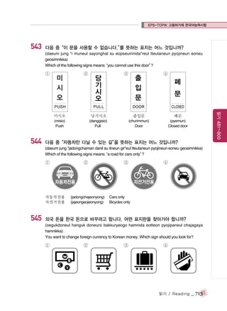 EPS-TOPIK 고용허가제 한국어능력시험

543

다음 중“이 문을 사용할 수 없습니다.” 뜻하는 표지는 어느 것입니까?
를
(daeum jung “i muneul sayonghal su eopseumnida”reul tteutaneun pyojineun eoneu
geosimnikka)
Which of the following signs means
“you cannot use this door”
?

①

미
시
오

②

PUSH

당
기
시
오

③

출
입
문

PULL

④

폐
문

DOOR

CLOSED

544

당기시오

출입문

폐문

(misio)
Push

(danggisio)
Pull

(churimmun)
Door

읽기 481~800

미시오

(pyemun)
Closed door

다음 중“자동차만 다닐 수 있는 길” 뜻하는 표지는 어느 것입니까?
을
(daeum jung “jadongchaman danil su itneun gir”eul tteutaneun pyojineun eoneu geosimnikka)
Which of the following signs means road for cars only”
“a
?

①

자동차전용
자전거전용

545

②

(jadongchajeonyong)
(jajeongeojeonyong)

③

④

Cars only
Bicycles only

외국 돈을 한국 돈으로 바꾸려고 합니다. 어떤 표지판을 찾아가야 합니까?
(oegukdoneul hanguk doneuro bakkuryeogo hamnida eotteon pyojipaneul chajagaya
hamnikka)
You want to change foreign currency to Korean money. Which sign should you look for?

①

②

③

④

읽기 / Reading

_ 713

 