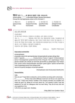 EPS-TOPIK 고용허가제 한국어능력시험

922-2 빈칸 ㉠_____에 들어갈 알맞은 것을 고르십시오.
(binkan giyeog _______e deureogal almajeun geoseul goreusipsio)
Choose the most appropriate answer to fill in the blank ㉠ .

① 빠릅니다

923

② 불편합니다

③ 편리합니다

④ 복잡합니다

(ppareumnida)
Fast

(bulpyeonhamnida)
Inconvenient

(pyeolihamnida)
Convenient

(bokjaphamnida)
Complicated

보고 싶은 어머니께
안녕하세요?
잘 계시지요? 아버님도 건강하시고 동생들도 공부 잘하고 있지요?
저도 ㉠_______________ 처음에는 회사 일이 조금 힘들었지만 이제는 익숙해져서 괜
찮습니다. 친구도 많이 사귀었고요. 회사 기숙사 시설도 좋고 식사도 잘 나옵니다. 그
러니까 제 걱정은 하지 마세요. 지난 주말에 회사 동료들과 등산 가서 찍은 사진을 보
냅니다. 모두 친절하고 저를 많이 도와줍니다.
다음에 또 편지 쓸게요. 안녕히 계세요.
2008.5.5.

서울에서 까밀라 올림

(bogo sipeun eomeonikke
annyeonghaseyo
jal gyesijiyo abeonimdo geonganghasigo dongsaengdeuldo gongbu jalhago itjiyo
jeodo ㉠ (giyeok)___________ cheoeumeneun hoesa iri jogeum himdeureotjiman
ijeneun iksukaejyeoseo goaenchanseumnida chingudo mani sagwieotgoyo hoesa
gisuksa siseoldo joko siksado jal naomnida geureonikka je geokjeongeun haji maseyo
jinan jumare hoesa dongnyodeulgwa deungsan gaseo jjigeun sajineul bonaemnida
modu chinjeolhago jeoreul mani dowajumnida
daeume tto pyeonji sseulgeyo annyeonghi gyeseyo
ichoenpalnyeon owol oil seoureseo kkamila olim)
Dearest Mother,
Hello.
How are you? I hope father is doing fine, and my brothers are doing well in school also.
I ㉠ ___________. At first, I had a bit of difficulty at work but I am fine as I am used to my
work now. I made many friends. Facilities in the company dormitory are excellent and
meals are good. So, please do not worry about me. I am sending a photo I took last
weekend of me with my colleagues when we went hiking. They are all very kind and
very supportive of me.
I will write to you again soon. Goodbye.
5 May 2008, From Camilla in Seoul

956 _ 외국인근로자의 한국어능력 향상을 위하여, 한국어능력시험 출제시 문제 및 답안을 일부 변경하여 출제할 수 있습니다.
The questions and answers for the test may change partially to improve foreign workers’ proficiency in the Korean language.

 