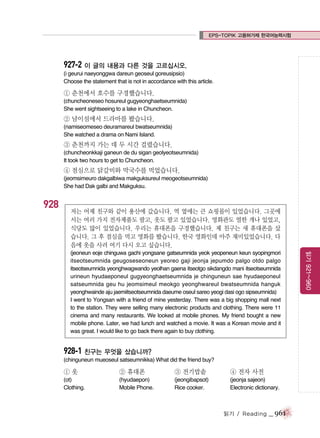 EPS-TOPIK 고용허가제 한국어능력시험

927-2 이 글의 내용과 다른 것을 고르십시오.
(i geurui naeyonggwa dareun geoseul goreusipsio)
Choose the statement that is not in accordance with this article.

① 춘천에서 호수를 구경했습니다.
(chuncheoneseo hosureul gugyeonghaetseumnida)
She went sightseeing to a lake in Chuncheon.

② 남이섬에서 드라마를 봤습니다.
(namiseomeseo deuramareul bwatseumnida)
She watched a drama on Nami Island.

③ 춘천까지 가는 데 두 시간 걸렸습니다.
(chuncheonkkaji ganeun de du sigan geolyeotseumnida)
It took two hours to get to Chuncheon.

④ 점심으로 닭갈비와 막국수를 먹었습니다.
(jeomsimeuro dakgalbiwa makguksureul meogeotseumnida)
She had Dak galbi and Makguksu.

928

저는 어제 친구와 같이 용산에 갔습니다. 역 옆에는 큰 쇼핑몰이 있었습니다. 그곳에
서는 여러 가지 전자제품도 팔고, 옷도 팔고 있었습니다. 영화관도 열한 개나 있었고,
식당도 많이 있었습니다. 우리는 휴대폰을 구경했습니다. 제 친구는 새 휴대폰을 샀
습니다. 그 후 점심을 먹고 영화를 봤습니다. 한국 영화인데 아주 재미있었습니다. 다
음에 옷을 사러 여기 다시 오고 싶습니다.

928-1 친구는 무엇을 샀습니까?
(chinguneun mueoseul satseumnikka) What did the friend buy?

①옷

② 휴대폰

③ 전기밥솥

④ 전자 사전

(ot)
Clothing.

(hyudaepon)
Mobile Phone.

(jeongibapsot)
Rice cooker.

(jeonja sajeon)
Electronic dictionary.

읽기 / Reading

_ 961

읽기 921~960

(jeoneun eoje chinguwa gachi yongsane gatseumnida yeok yeopeneun keun syopingmori
itseotseumnida geugoseseoneun yeoreo gaji jeonja jepumdo palgo otdo palgo
itseotseumnida yeonghwagwando yeolhan gaena itseotgo sikdangdo mani itseotseumnida
urineun hyudaeponeul gugyeonghaetseumnida je chinguneun sae hyudaeponeul
satseumnida geu hu jeomsimeul meokgo yeonghwareul bwatseumnida hanguk
yeonghwainde aju jaemiitseotseumnida daeume oseul sareo yeogi dasi ogo sipseumnida)
I went to Yongsan with a friend of mine yesterday. There was a big shopping mall next
to the station. They were selling many electronic products and clothing. There were 11
cinema and many restaurants. We looked at mobile phones. My friend bought a new
mobile phone. Later, we had lunch and watched a movie. It was a Korean movie and it
was great. I would like to go back there again to buy clothing.

 