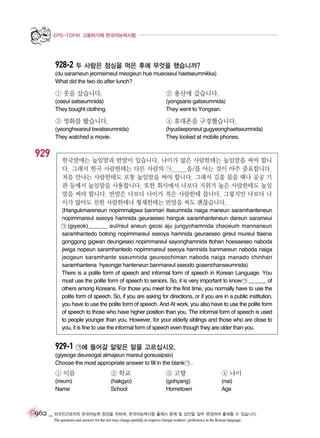 EPS-TOPIK 고용허가제 한국어능력시험

928-2 두 사람은 점심을 먹은 후에 무엇을 했습니까?
(du sarameun jeomsimeul meogeun hue mueoseul haetseumnikka)
What did the two do after lunch?

① 옷을 샀습니다.

② 용산에 갔습니다.

(oseul satseumnida)
They bought clothing.

(yongsane gatseumnida)
They went to Yongsan.

③ 영화를 봤습니다.

929

④ 휴대폰을 구경했습니다.

(yeonghwareul bwatseumnida)
They watched a movie.

(hyudaeponeul gugyeonghaetseumnida)
They looked at mobile phones.

한국말에는 높임말과 반말이 있습니다. 나이가 많은 사람한테는 높임말을 써야 합니
다. 그래서 한국 사람한테는 다른 사람의 ㉠______을/를 아는 것이 아주 중요합니다.
처음 만나는 사람한테도 보통 높임말을 써야 합니다. 그래서 길을 물을 때나 공공 기
관 등에서 높임말을 사용합니다. 또한 회사에서 나보다 지위가 높은 사람한테도 높임
말을 써야 합니다. 반말은 나보다 나이가 적은 사람한테 씁니다. 그렇지만 나보다 나
이가 많아도 친한 사람한테나 형제한테는 반말을 써도 괜찮습니다.
(Hangukmareneun nopimmalgwa banmari itseumnida naiga maneun saramhanteneun
nopimmareul sseoya hamnida geuraeseo hanguk saramhanteneun dareun sarameui
㉠ (giyeok)______ eul/reul aneun geosi aju jungyohamnida cheoeum mannaneun
saramhantedo botong nopimmareul sseoya hamnida geuraeseo gireul mureul ttaena
gonggong gigwan deungeseo nopimmareul sayonghamnida ttohan hoesaeseo naboda
jiwiga nopeun saramhantedo nopimmareul sseoya hamnida banmareun naboda naiga
jeogeun saramhante sseumnida geureochiman naboda naiga manado chinhan
saramhantena hyeongje hanteneun banmareul sseodo goaenchanseumnida)
There is a polite form of speech and informal form of speech in Korean Language. You
must use the polite form of speech to seniors. So, it is very important to know ㉠ ______ of
others among Koreans. For those you meet for the first time, you normally have to use the
polite form of speech. So, if you are asking for directions, or if you are in a public institution,
you have to use the polite form of speech. And At work, you also have to use the polite form
of speech to those who have higher position than you. The informal form of speech is used
to people younger than you. However, for your elderly siblings and those who are close to
you, it is fine to use the informal form of speech even though they are older than you.

929-1 ㉠에 들어갈 알맞은 말을 고르십시오.
(giyeoge deureogal almajeun mareul goreusipsio)
Choose the most appropriate answer to fill in the blank ㉠ .

① 이름

② 학교

③ 고향

④ 나이

(ireum)
Name

(hakgyo)
School

(gohyang)
Hometown

(nai)
Age

962 _ 외국인근로자의 한국어능력 향상을 위하여, 한국어능력시험 출제시 문제 및 답안을 일부 변경하여 출제할 수 있습니다.
The questions and answers for the test may change partially to improve foreign workers’ proficiency in the Korean language.

 