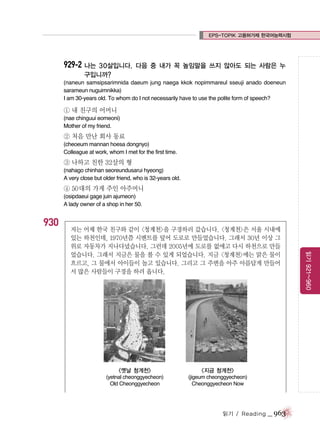 EPS-TOPIK 고용허가제 한국어능력시험

929-2 나는 30살입니다.

다음 중 내가 꼭 높임말을 쓰지 않아도 되는 사람은 누

구입니까?
(naneun samsipsarimnida daeum jung naega kkok nopimmareul sseuji anado doeneun
sarameun nuguimnikka)
I am 30-years old. To whom do I not necessarily have to use the polite form of speech?

① 내 친구의 어머니
(nae chinguui eomeoni)
Mother of my friend.

② 처음 만난 회사 동료
(cheoeum mannan hoesa dongnyo)
Colleague at work, whom I met for the first time.

③ 나하고 친한 32살의 형
(nahago chinhan seoreundusarui hyeong)
A very close but older friend, who is 32-years old.

④ 50대의 가게 주인 아주머니
(osipdaeui gage juin ajumeon)
A lady owner of a shop in her 50.

930

<옛날 청계천>

<지금 청계천>

(yetnal cheonggyecheon)
Old Cheonggyecheon

(jigeum cheonggyecheon)
Cheonggyecheon Now

읽기 / Reading

_ 963

읽기 921~960

저는 어제 한국 친구와 같이 <청계천>을 구경하러 갔습니다. <청계천>은 서울 시내에
있는 하천인데, 1970년쯤 시멘트를 덮어 도로로 만들었습니다. 그래서 30년 이상 그
위로 자동차가 지나다녔습니다. 그런데 2005년에 도로를 없애고 다시 하천으로 만들
었습니다. 그래서 지금은 물을 볼 수 있게 되었습니다. 지금 <청계천>에는 맑은 물이
흐르고, 그 물에서 아이들이 놀고 있습니다. 그리고 그 주변을 아주 아름답게 만들어
서 많은 사람들이 구경을 하러 옵니다.

 