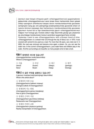 EPS-TOPIK 고용허가제 한국어능력시험

(jeoneun eoje hanguk chinguwa gachi <cheonggyecheon>eul gugyeonghareo
gatseumnida <cheonggyecheon>eun seoul sinaee itneun hacheoninde cheon gubaek
chilsip nyeonjjeum simenteureul deopeo dororo mandeureotseumnida geuraeseo
samsipnyeon isang geu wiro jadongchaga jinadanyeotseumnida geureonde icheon oh
nyeone dororeul eopsaego dasi hacheoneuro mandeureotseumnida geuraeseo
jigeumeun mureul bol su itge doeeotseumnida jigeum <cheonggyecheonen>eun
malgeun muri hureugo geu mureseo aideuri nolgo itseumnida geurigo geu jubyeoneul
aju areumdapge mandeureoseo maneun saramdeuri gugyeongeul hareo omnida)
Yesterday I went to see <Cheonggyecheon> with a Korean friend of mine.
<Cheonggyechoen> is a stream that runs through the city of Seoul, but, in 1970, it was
covered with cement to be used as a road. For more than 30 years, cars rode over it. In
2005, the road was removed and became once again a stream. So, you can see the
water now. In the current <Cheonggyecheon>, pure water flows and children play in the
water. And the surroundings are beautiful; so many people come to take a look.

930-1 청계천은 어디에 있습니까?
(cheonggyecheoneun eodie itseumnikka)
Where is Cheonggyecheon?

① 서울

② 부산

③ 대구

④ 광주

(seoul)
Seoul

(busan)
Busan

(daegu)
Daegu

(gwangju)
Gwangju

930-2 이 글은 무엇을 설명하고 있습니까?
(i geureun mueoseul seolmyeonghago itseumnikka)
What is this article about?

① 청계천의 바뀐 모습
(cheonggyecheonui bakkwin moseup)
Changed outlook of Cheonggyecheon

② 청계천에 가는 방법
(cheonggyecheone ganeun bangbeop)
How to get to Cheonggyecheon.

③ 청계천 근처의 식당
(cheonggyecheon geuncheoui sikdang)
Restaurants near Cheonggyecheon

④ 청계천 주변의 교통
(cheonggyecheon jubyeonui gyotong)
Nearby transportation of Cheonggyecheon.

964 _ 외국인근로자의 한국어능력 향상을 위하여, 한국어능력시험 출제시 문제 및 답안을 일부 변경하여 출제할 수 있습니다.
The questions and answers for the test may change partially to improve foreign workers’ proficiency in the Korean language.

 