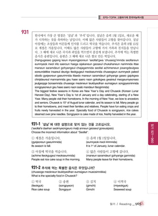 EPS-TOPIK 고용허가제 한국어능력시험

931

한국에서 가장 큰 명절은‘설날’
과‘추석’
입니다. 설날은 음력 1월 1일로, 새로운 해
가 시작하는 것을 축하하는 날입니다. 이때 많은 사람들이 고향을 찾아갑니다. 설날
아침에는 조상들과 어른들께 인사를 드리고 떡국을 먹습니다. 추석은 음력 8월 15일
로 계절은 가을입니다. 이때도 많은 사람들이 고향에 가서 가족과 친지들을 만납니
다. 그 해에 새로 나온 곡식과 과일을 먹으면서 즐겁게 보냅니다. 추석에 먹는 특별한
음식은 송편입니다. 송편은 그 해에 새로 나온 쌀로 만든 떡입니다.
(hangugeseo gajang keun myeongjeoreun ‘seollal’gwa ‘chuseog’imnida seollareun
eumnyeok irwol irilo saeroun haega sijakaneun geoseul chukahaneun narimnida ittae
maneun saramdeuri gohyangeul chajagamnida seollal achimeneun josangdeulgwa
eoreundelkke insareul deurigo tteokgugeul meokseumnida chuseogeun eumnyeok palwol
siboilo gyejeoreun gaeurimnida ittaedo maneun saramdeuri gohyange gaseo gajokgwa
chinjideureul mannamnida geu haee saero naon goksikgwa gwaireul meogeumyeonseo
jeulgeopge bonaemnida chuseoge meokneun teukbyeolhan eumsigeun songpyeonimnida
songpyeoneun geu haee saero naon ssalo mandeun tteogimnida)
The biggest festive seasons in Korea are New Year’s Day and Chuseok (Korean Lunar
Harvest Day). New Year’s Day is 1st of January and a day celebrating, starting of a New
Year. Many people visit their hometowns. In the morning of New Year, we bow to ancestors
and seniors. Chuseok is 15th of August lunar calendar, and its season is fall. Many people go
to their hometowns, and meet their families and relatives. People have fun eating crops and
fruits newly harvested in the year. Specialty food of Chuseok is songpyeon, rice cakes
steamed over pine needles. Songpyeon is cake made of rice, freshly harvested in the year.

읽기 921~960

931-1‘설날’ 대한 설명으로 맞지 않는 것을 고르십시오.
에
(‘seollal’e daehan seolmyeongeuro matji anneun geoseul goreusipsio)
Choose the incorrect information about “Seollal”.

① 계절은 가을입니다.

② 음력 1월 1일입니다.

(gyejeoreun gaeurimnida)
Its season is fall.

(eumryeok irwol iririmnida)
It is 1st of January, lunar calendar.

③ 아침에 떡국을 먹습니다.

④ 많은 사람들이 고향에 갑니다.

(achime tteokgugeul meokseumnida)
People eat rice cake soup in the morning.

(maneun saramdeuri gohyange gamnida)
Many people leave for their hometowns.

931-2 추석에 먹는 특별한 음식은 무엇입니까?
(chuseoge meokneun teukbyeolhan eumsigeun mueosimnikka)
What is the specialty food in Chuseok?

① 떡국

② 송편

③ 김치

④ 미역국

(tteokguk)
Rice cake soup

(songpyeon)
Songpyun

(gimchi)
Gimchi

(miyeokguk)
Seaweed soup

읽기 / Reading

_ 965

 