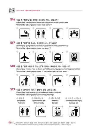EPS-TOPIK 고용허가제 한국어능력시험

546

다음 중“화장실” 뜻하는 표지판은 어느 것입니까?
을
(daeum jung “hwajangsir”eul tteutaneun pyojipaneun eoneu geosimnikka)
Which of the following signs means “rest rooms”?

①

547

②

③

④

다음 중“공항” 뜻하는 표지판은 어느 것입니까?
을
(daeum jung “gonghang”eul tteutaneun pyojipaneun eoneu geosimnikka)
Which of the following signs means “an airport”?

①

548

②

③

④

다음 중“물을 마실 수 있는 곳” 뜻하는 표지판은 어느 것입니까?
을
(daeum jung “mureul masil su itneun gos”eul tteutaneun pyojipaneun eoneu geosimnikka)
Which of the following signs means place where you can drink water”
“a
?

①

549

②

③

④

다음 중 표지판의 의미가 잘못된 것을 고르십시오.
(daeum jung pyojipanui uimiga jalmotdoengeoseul goreusipsio)
Which of the following signs has the wrong meaning?

① 화장실
(hwajangsil)
Restroom

② 샤워하는 곳
(syawohaneun got)
Shower facility

③ 엘리베이터
(elibeiteo)
Elevator

④ 쓰레기 버리는 곳
(sseuregi beorineun got)
Garbage can

714 _ 외국인근로자의 한국어능력 향상을 위하여, 한국어능력시험 출제시 문제 및 답안을 일부 변경하여 출제할 수 있습니다.
The questions and answers for the test may change partially to improve foreign workers’ proficiency in the Korean language.

 