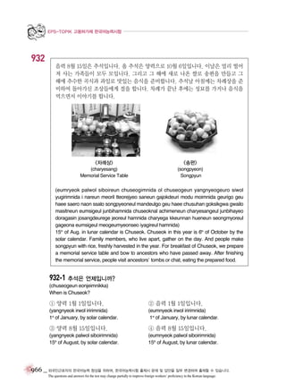EPS-TOPIK 고용허가제 한국어능력시험

932
음력 8월 15일은 추석입니다. 올 추석은 양력으로 10월 6일입니다. 이날은 멀리 떨어
져 사는 가족들이 모두 모입니다. 그리고 그 해에 새로 나온 쌀로 송편을 만들고 그
해에 추수한 곡식과 과일로 맛있는 음식을 준비합니다. 추석날 아침에는 차례상을 준
비하여 돌아가신 조상들에게 절을 합니다. 차례가 끝난 후에는 성묘를 가거나 음식을
먹으면서 이야기를 합니다.

<차례상>

<송편>

(charyesang)
Memorial Service Table

(songpyeon)
Songpyun

(eumryeok palwol siboireun chuseogimnida ol chuseogeun yangnyeogeuro siwol
yugirimnida i nareun meoril tteorejyeo saneun gajokdeuri modu moimnida geurigo geu
haee saero naon ssalo songpyeoneul mandeulgo geu haee chusuhan goksikgwa gwailo
masitneun eumsigeul junbihamnida chuseoknal achimeneun charyesangeul junbihayeo
doragasin josangdeurege jeoreul hamnida charyega kkeunnan hueneun seongmyoreul
gageona eumsigeul meogeumyeonseo iyagireul hamnida)
15th of Aug. in lunar calendar is Chuseok. Chuseok in this year is 6th of October by the
solar calendar. Family members, who live apart, gather on the day. And people make
songpyun with rice, freshly harvested in the year. For breakfast of Chuseok, we prepare
a memorial service table and bow to ancestors who have passed away. After finishing
the memorial service, people visit ancestors’ tombs or chat, eating the prepared food.

932-1 추석은 언제입니까?
(chuseogeun eonjeimnikka)
When is Chuseok?

① 양력 1월 1일입니다.

② 음력 1월 1일입니다.

(yangnyeok irwol iririmnida)
1st of January, by solar calendar.

(eumnyeok irwol iririmnida)
1st of January, by lunar calendar.

③ 양력 8월 15일입니다.

④ 음력 8월 15일입니다.

(yangnyeok palwol siboirimnida)
15th of August, by solar calendar.

(eumnyeok palwol siboirimnida)
15th of August, by lunar calendar.

966 _ 외국인근로자의 한국어능력 향상을 위하여, 한국어능력시험 출제시 문제 및 답안을 일부 변경하여 출제할 수 있습니다.
The questions and answers for the test may change partially to improve foreign workers’ proficiency in the Korean language.

 