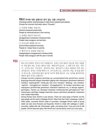 EPS-TOPIK 고용허가제 한국어능력시험

932-2 추석에 대한 설명으로 맞지 않는 것을 고르십시오.
(chuseoge daehan seolmyeongeuro matji anneun geoseul goreusipsio)
Choose the incorrect information about “Chuseok”.

① 아침에 차례를 지냅니다.
(achime charyereul jinaemnida)
People do memorial service in the morning.

② 송편을 만들어 먹습니다.
(songpyeoneul mandeureo meokseumnida)
People make songpyun and eat them.

③ 부모님께 세배를 합니다.
(bumonimkke sebaereul hamnida)
People do “sebae”(bow) to parents.

④ 햇곡식으로 송편을 만듭니다.
(haetgoksigeuro songpyeoneul mandeumnida)
People make songpyun with the year’s harvest.

933

(hanguk eumsik jungeseo gimchiga aju yumyeonghamnida gimchineun yeoreo
jongnyuga itneunde hanguk saramdeuri gajang mani meongneun gimchineun baechuro
mandeun ‘baechugimchi’ imnida geu oee muro mandeun ‘kkakdugi’, oiro mandeun
‘oigimchi’, chonggakmuro mandeun ‘chonggakgimchi’ do hanguk saramdeuri jaju
meongneun gimchiimnida gimchineun icheoreom baechuna mu, oi deunge sogeum,
gochutgaru, maneul, pa, deungeul neoeoseo mandeuneunde gochutgarureul mani
neoeumyeon gimchiga maepge doemnida naneun gimchireul joahajiman maewoseo
mani meokji motamnida)
Among Korean food, Kimchi is very famous. There are many types of Kimchi, but the
type people eat the most is Cabbage Kimchi. Other than that, there is kkakdugi, made of
white radish, cucumber Kimchi made of cucumber, chonggak Kimchi made of young
radish are also ones Koreans eat frequently. Kimchi is made with cabbage or radish,
cucumber, added with salt, chili powder, garlic, and spring onion. If you put a lot of chili
powder, Kimchi becomes spicy I like Kimchi but I cannot eat too much as it is too spicy.

읽기 / Reading

_ 967

읽기 921~960

한국 음식 중에서 김치가 아주 유명합니다. 김치는 여러 종류가 있는데, 한국 사람들
이 가장 많이 먹는 김치는 배추로 만든‘배추김치’
입니다. 그 외에 무로 만든‘깍두
기’ 오이로 만든
,
‘오이김치’ 총각무로 만든
,
‘총각김치’ 한국 사람들이 자주 먹는
도
김치입니다. 김치는 이처럼 배추나 무, 오이 등에 소금, 고춧가루, 마늘, 파 등을 넣어
서 만드는데, 고춧가루를 많이 넣으면 김치가 맵게 됩니다. 나는 김치를 좋아하지만
매워서 많이 먹지는 못합니다.

 