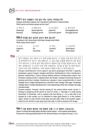 EPS-TOPIK 고용허가제 한국어능력시험

933-1 한국 사람들이 가장 많이 먹는 김치는 무엇입니까?
(hanguk saramdeuri gajang mani meongneun gimchineun mueosimnikka)
Which gimchi do Korean people eat the most?

① 깍두기

② 배추김치

③ 오이김치

④ 총각김치

(kkakdugi)
kkakdugi

(baechugimchi)
Cabbage gimchi

(oigimchi)
Cucumber gimchi

(chonggakgimchi)
Chonggak gimchi

933-2 무엇을 많이 넣으면 김치가 맵게 됩니까?
(mueoseul mani neoeumyeon gimchiga maepge doemnikka)
What makes Kimchi spicy?

① 소금

③ 마늘

④ 고춧가루

(sogeum)
Salt

934

② 오이
(oi)
Cucumber

(maneul)
Garlic

(gochutgaru)
Chili powder

한국 사람들은 추운 겨울이 오기 전에 김장을 합니다. ㉠ 김장은 겨울 동안 먹을 김치
를 한꺼번에 모두 만드는 것을 말합니다. ㉡ 보통 11월~12월에 만들어서 다음 해 봄
까지 먹습니다. ㉢ 몇 달 동안 먹을 반찬이기 때문에 김장 김치를 맛있게 만드는 것은
매우 중요합니다. ㉣ 날씨가 추운 북쪽 지방에서는 김치를 덜 맵고 덜 짜게 만들고,
날씨가 더운 남쪽 지방에서는 오래 보관하기 위해 더 맵고 더 짜게 만듭니다.
(hanguk saramdeureun chuun gyeouri ogi jeone gimjangeul hamnida ㉠ (giyeok)
gimjangeun gyeoul dongan meogeul gimchireul hankkeobeone modu mandeuneun
geoseul malhamnida ㉡ (nieun) botong sibilwol~sibiwore mandeureoseo daeum hae
bomkkaji meokseumnida ㉢ (digeut)myeot dal dongan meogeul banchanigi ttaemune
gimjang gimchireul masitge mandeuneun geoseun maeu jungyohamnida ㉣ (rieul)
nalssiga chuun bukjjok jibangeseoneun gimchireul deol maepgo deol jjage mandeulgo
nalssiga deoun namjjok jibangeseoneun orae bogwanhagi wihae deo maepgo deo jjage
mandeumnida)
Koreans prepare “kimjang” (kimchi-making for the winter) before winter comes. ㉠
Kimjang is preparing all the gimchi at once for winter. ㉡ Normally it is made during
November or December, and is enjoyed until next Spring. ㉢ It is a side dish to be
enjoyed for a few months, so it is important to make good Kimchi. ㉣ In the northern
region, where it is cold, Kimchi is less spicy and less salty, while in the southern region,
where it is hot, Kimchi is more spicy and more salty, in order to preserve it for longer.

934-1 다음 문장이 들어갈 가장 알맞은 곳을 ㉠~㉣ 중에서 고르십시오.
(daeum munjangi deureogal gajang almajeun goseul giyeok ~ rieul jungeseo goreusipsio)
Choose the most appropriate place for the sentence below to be placed among ㉠ to ㉣ .

968 _ 외국인근로자의 한국어능력 향상을 위하여, 한국어능력시험 출제시 문제 및 답안을 일부 변경하여 출제할 수 있습니다.
The questions and answers for the test may change partially to improve foreign workers’ proficiency in the Korean language.

 