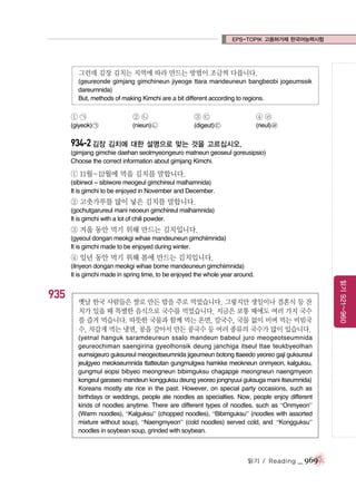 EPS-TOPIK 고용허가제 한국어능력시험

그런데 김장 김치는 지역에 따라 만드는 방법이 조금씩 다릅니다.
(geureonde gimjang gimchineun jiyeoge ttara mandeuneun bangbeobi jogeumssik
dareumnida)
But, methods of making Kimchi are a bit different according to regions.

①㉠

②㉡

③㉢

④㉣

(giyeok) ㉠

(nieun) ㉡

(digeut) ㉢

(rieul) ㉣

934-2 김장 김치에 대한 설명으로 맞는 것을 고르십시오.
(gimjang gimchie daehan seolmyeongeuro matneun geoseul goreusipsio)
Choose the correct information about gimjang Kimchi.

① 11월~12월에 먹을 김치를 말합니다.
(sibirwol ~ sibiwore meogeul gimchireul malhamnida)
It is gimchi to be enjoyed in November and December.

② 고춧가루를 많이 넣은 김치를 말합니다.
(gochutgarureul mani neoeun gimchireul malhamnida)
It is gimchi with a lot of chili powder.

③ 겨울 동안 먹기 위해 만드는 김치입니다.
(gyeoul dongan meokgi wihae mandeuneun gimchiimnida)
It is gimchi made to be enjoyed during winter.

④ 일년 동안 먹기 위해 봄에 만드는 김치입니다.
(ilnyeon dongan meokgi wihae bome mandeuneun gimchiimnida)
It is gimchi made in spring time, to be enjoyed the whole year around.

옛날 한국 사람들은 쌀로 만든 밥을 주로 먹었습니다. 그렇지만 생일이나 결혼식 등 잔
치가 있을 때 특별한 음식으로 국수를 먹었습니다. 지금은 보통 때에도 여러 가지 국수
를 즐겨 먹습니다. 따뜻한 국물과 함께 먹는 온면, 칼국수, 국물 없이 비벼 먹는 비빔국
수, 차갑게 먹는 냉면, 콩을 갈아서 만든 콩국수 등 여러 종류의 국수가 많이 있습니다.
(yetnal hanguk saramdeureun ssalo mandeun babeul juro meogeotseumnida
geureochiman saengirina gyeolhonsik deung janchiga itseul ttae teukbyeolhan
eumsigeuro guksureul meogeotseumnida jigeumeun botong ttaeedo yeoreo gaji guksureul
jeulgyeo meokseumnida ttatteutan gungmulgwa hamkke meokneun onmyeon, kalguksu,
gungmul eopsi bibyeo meongneun bibimguksu chagapge meongneun naengmyeon
kongeul garaseo mandeun kongguksu deung yeoreo jongnyuui guksuga mani itseumnida)
Koreans mostly ate rice in the past. However, on special party occasions, such as
birthdays or weddings, people ate noodles as specialties. Now, people enjoy different
kinds of noodles anytime. There are different types of noodles, such as “Onmyeon”
(Warm noodles), “Kalguksu” (chopped noodles), “Bibimguksu” (noodles with assorted
mixture without soup), “Naengmyeon” (cold noodles) served cold, and “Kongguksu”
noodles in soybean soup, grinded with soybean.

읽기 / Reading

_ 969

읽기 921~960

935

 