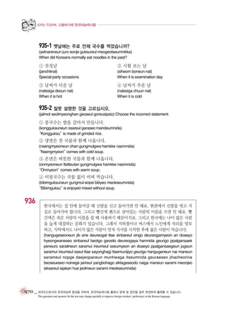 EPS-TOPIK 고용허가제 한국어능력시험

935-1 옛날에는 주로 언제 국수를 먹었습니까?
(yetnareneun juro eonje guksureul meogeotseumnikka)
When did Koreans normally eat noodles in the past?

① 잔칫날

② 시험 보는 날

(janchitnal)
Special party occasions

(siheom boneun nal)
When it is examination day

③ 날씨가 더운 날

④ 날씨가 추운 날

(nalssiga deoun nal)
When it is hot

(nalssiga chuun nal)
When it is cold

935-2 잘못 설명한 것을 고르십시오.
(jalmot seolmyeonghan geoseul goreusipsio) Choose the incorrect statement.

① 콩국수는 쌀을 갈아서 만듭니다.
(kongguksuneun ssareul garaseo mandeumnida)
“Kongguksu” made of grinded rice.
is

② 냉면은 찬 국물과 함께 나옵니다.
(naengmyeoneun chan gungmulgwa hamkke naomnida)
“Naengmyeon”
comes with cold soup.

③ 온면은 따뜻한 국물과 함께 나옵니다.
(onmyeoneun ttatteutan gungmulgwa hamkke naomnida)
“Onmyeon”
comes with warm soup.

④ 비빔국수는 국물 없이 비벼 먹습니다.
(bibimguksuneun gungmul eopsi bibyeo meokseumnida)
“Bibimguksu” enjoyed mixed without soup.
is

936

한국에서는 집 안에 들어갈 때 신발을 신고 들어가면 안 돼요. 현관에서 신발을 벗고 거
실로 들어가야 합니다. 그리고 빨간색 펜으로 살아있는 사람의 이름을 쓰면 안 돼요. 빨
간색은 죽은 사람의 이름을 쓸 때 사용하기 때문이지요. 그리고 한국에는 나이 많은 사람
을 높게 대접하는 문화가 있습니다. 그래서 지하철이나 버스에서 노인에게 자리를 양보
하고, 식탁에서도 나이가 많은 사람이 먼저 식사를 시작한 후에 젊은 사람이 먹습니다.
(hangugeseoneun jib ane deureogal ttae sinbareul singo deureogamyeon an doaeyo
hyeongwaneseo sinbareul beotgo geosilo deureogaya hamnida geurigo ppalgansaek
peneuro saraitneun saramui ireumeul sseumyeon an doaeyo ppalgansaegeun jugeun
saramui ireumeul sseul ttae sayonghagi ttaemunijiyo geurigo hangugeneun nai maneun
sarameul nopge daejeopaneun munhwaga itseumnida geuraeseo jihacheorina
beoseueseo noinege jarireul yangbohago siktageseodo naiga maneun sarami meonjeo
siksareul sijakan hue jeolmeun sarami meokseumnida)

970 _ 외국인근로자의 한국어능력 향상을 위하여, 한국어능력시험 출제시 문제 및 답안을 일부 변경하여 출제할 수 있습니다.
The questions and answers for the test may change partially to improve foreign workers’ proficiency in the Korean language.

 