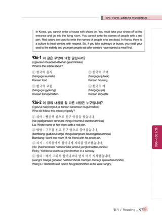 EPS-TOPIK 고용허가제 한국어능력시험

In Korea, you cannot enter a house with shoes on. You must take your shoes off at the
entrance and go into the living room. You cannot write the names of people with a red
pen. Red colors are used to write the names of people who are dead. In Korea, there is
a culture to treat seniors with respect. So, if you take subways or buses, you yield your
seat to the elderly and younger people eat after seniors have started a meal first.

936-1 이 글은 무엇에 대한 글입니까?
(i geureun mueoseo daehan geurimnikka)
What is the article about?

① 한국의 음식

② 한국의 주택

(hangugui eumsik)
Korean food

(hangugui jutaek)
Korean housing

③ 한국의 교통

④ 한국의 예

(hangugui gyotong)
Korean transportation

(hangugui ye)
Korean etiquette

936-2 이 글의 내용을 잘 따른 사람은 누구입니까?
(i geurui naeyongeul jal ttareun sarameun nuguimnikka)
Who did follow this article properly?

① 리아 : 빨간색 펜으로 친구 이름을 썼습니다.
(ria: ppalgansaek peneuro chingu ireumeul sseotseumnida)
Lia: Wrote name of her friend with a red pen.

읽기 921~960

② 밤방 : 구두를 신고 친구 방으로 들어갔습니다.
(bambang: gudureul singo chingu bangeuro deureogatseumnida)
Bambang: Went into room of his friend with his shoes on.

③ 리키 : 지하철에서 할머니께 자리를 양보했습니다.
(riki: jihacheoreseo halmeonikke jarireul yangbohaetseumnida)
Ricky: Yielded a seat to a grandmother in a subway.

④ 왕리 : 배가 고파서 할머니보다 먼저 먹기 시작했습니다.
(wangni: baega gopaseo halmeoniboda meonjeo meokgi sijakaetseumnida)
Wang Li: Started to eat before his grandmother as he was hungry.

읽기 / Reading

_ 971

 