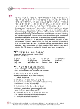 EPS-TOPIK 고용허가제 한국어능력시험

937

한국에는‘무궁화호’
,‘새마을호’
,‘케이티엑스(KTX)’
라고 하는 기차가 있습니다.
이런 기차들을 타면 한국의 여러 도시나 지방에 갈 수 있습니다. 이 중에서 제일 빠른
기차는 케이티엑스입니다. 시속 200~300km로 달립니다. 무궁화호나 새마을호를
타면 서울에서 부산까지 4~5시간 걸리지만 케이티엑스는 2시간 40분밖에 걸리지 않
습니다. 그렇지만 케이티엑스 역은 주로 큰 도시에만 있고 요금도 비쌉니다.
(hangugeneun ‘mugunghwaho’, ‘saemaeulho’, ‘keitiekseu’rago haneun gichaga
itseumnida ireon gichadeureul tamyeon hangugui yeoreo dosina jibange gal su
itseumnida i jungeseo jeil ppareun gichaneun keitiekseu imnida sisok ibaek~sambaek
kilomiteoro dalimnida mugunghwahona saemaeulhoreul tamyeon seoureseo busankkaji
ne~daseotsigan geolijiman keitiekseuneun dusigan sasipbunbakke geoliji anseumniuda
geureochiman keitiekseu yeogeun juro keun dosieman itgo yogeumdo bissamnida)
In Korea, there are trains such as Mugunghwa, Saemaeul Express Train and KTX. Such
trains take you to different cities and regions in Korea. The fastest train of the three is
KTX. It runs 200~300km per hour. If you take Mugunghwa, Saemaeul Express Train, it
takes 4 to 5 hours to go to Busan from Seoul, but with KTX, it only takes 2 hours and 40
minutes. But, KTX stations are mostly in big cities only and charges are expensive.

937-1 가장 빨리 달리는 기차는 무엇입니까?
(gajang ppali dalineun gichaneun mueosimnikka)
What is the fastest train?

① 통일호

② 무궁화호

(tongilho)
Tongil Train

(mugunghwaho)
Mugunghwa Train

③ 새마을호
(saemaeulho)
Saemaeul Train

④ 케이티엑스
(keitiekseu)
KTX

937-2 이 글의 내용과 같은 것을 고르십시오.
(i geureui naeyonggwa gateun geoseul goreusipsio)
Choose the statement that is in accordance with this article.

① 케이티엑스는 모든 역에 정차합니다.
(keitiekseuneun modeun yeoge jeongchahamnida)
KTX stops in every station.

② 새마을호는 시속 200~300km로 달립니다.
(saemaeulhoneun sisok ibaek ~ sambaekkilomiteoro dalimnida)
Saemaeul Train runs 200~300km per hour.

③ 케이티엑스로 부산까지 4~5시간 걸립니다.
(keitiekseuro busankkaji ne ~ daseotsigan geolimnida)
It takes 4 to 5 hours to get to Busan via KTX.

④ 기차 중에서 케이티엑스의 요금이 제일 비쌉니다.
(gicha jungeseo keitiekseuui yogeumi jeil bissamnida)
KTX is the most expensive of all the trains.

972 _ 외국인근로자의 한국어능력 향상을 위하여, 한국어능력시험 출제시 문제 및 답안을 일부 변경하여 출제할 수 있습니다.
The questions and answers for the test may change partially to improve foreign workers’ proficiency in the Korean language.

 