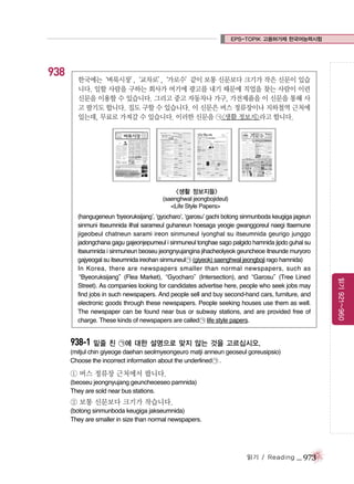 EPS-TOPIK 고용허가제 한국어능력시험

938

한국에는
‘벼룩시장’
,
‘교차로’
,
‘가로수’
같이 보통 신문보다 크기가 작은 신문이 있습
니다. 일할 사람을 구하는 회사가 여기에 광고를 내기 때문에 직업을 찾는 사람이 이런
신문을 이용할 수 있습니다. 그리고 중고 자동차나 가구, 가전제품을 이 신문을 통해 사
고 팔기도 합니다. 집도 구할 수 있습니다. 이 신문은 버스 정류장이나 지하철역 근처에
있는데, 무료로 가져갈 수 있습니다. 이러한 신문을 ㉠<생활 정보지>라고 합니다.

<생활 정보지들>
(saenghwal jeongbojideul)
<Life Style Papers>

938-1 밑줄 친 ㉠에 대한 설명으로 맞지 않는 것을 고르십시오.
(mitjul chin giyeoge daehan seolmyeongeuro matji anneun geoseul goreusipsio)
Choose the incorrect information about the underlined ㉠ .

① 버스 정류장 근처에서 팝니다.
(beoseu jeongnyujang geuncheoeseo pamnida)
They are sold near bus stations.

② 보통 신문보다 크기가 작습니다.
(botong sinmunboda keugiga jakseumnida)
They are smaller in size than normal newspapers.

읽기 / Reading

_ 973

읽기 921~960

(hangugeneun ‘byeoruksijang’, ‘gyocharo’, ‘garosu’ gachi botong sinmunboda keugiga jageun
sinmuni itseumnida ilhal sarameul guhaneun hoesaga yeogie gwanggoreul naegi ttaemune
jigeobeul chatneun sarami ireon sinmuneul iyonghal su itseumnida geurigo junggo
jadongchana gagu gajeonjepumeul i sinmuneul tonghae sago palgido hamnida jipdo guhal su
itseumnida i sinmuneun beoseu jeongnyujangina jihacheolyeok geuncheoe itneunde muryoro
gajyeogal su itseumnida ireohan sinmuneul ㉠ (giyeok) saenghwal jeongboji rago hamnida)
In Korea, there are newspapers smaller than normal newspapers, such as
“Byeoruksijang”(Flea Market),“Gyocharo”(Intersection), and“Garosu”(Tree Lined
Street). As companies looking for candidates advertise here, people who seek jobs may
find jobs in such newspapers. And people sell and buy second-hand cars, furniture, and
electronic goods through these newspapers. People seeking houses use them as well.
The newspaper can be found near bus or subway stations, and are provided free of
charge. These kinds of newspapers are called ㉠ life style papers.

 