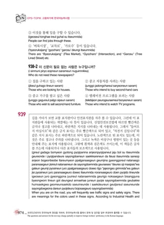EPS-TOPIK 고용허가제 한국어능력시험

③ 이것을 통해 일을 구할 수 있습니다.
(igeoseul tonghae ireul guhal su itseumnida)
People can find jobs through these.

④
‘벼룩시장’
,
‘교차로’
,
‘가로수’
등이 있습니다.
(‘byeoruksijang’ ‘gyocharo’ ‘garosu’ deungi itseumnida)
There are “Byeoruksijang” (Flea Market), “Gyocharo” (Intersection), and “Garosu” (Tree
Lined Street) etc.

938-2 이 신문이 필요 없는 사람은 누구입니까?
(i sinmuni piryo eopneun sarameun nuguimnikka)
Who do not need these newspapers?

① 집을 구하고 있는 사람
(jibeul guhago itneun saram)
Those who are looking for houses.

(junggo jadongchareul saryeoneun saram)
Those who intend to buy second-hand cars

③ 중고 가구를 팔고 싶은 사람

④ 텔레비전 프로그램을 보려는 사람

(junggo gagureul palgo sipeun saram)
Those who wish to sell second-hand furniture.

939

② 중고 자동차를 사려는 사람

(telebijeon peurogeuraemeul boryeoneun saram)
Those who intend to watch TV programs.

길을 가다가 보면 교통 표지판이나 안전표지판을 자주 볼 수 있습니다. 그런데 이 표
지판들에 사용되는 색깔에는 다 뜻이 있습니다. 산업안전보건법에 따르면 빨간색은
금지나 경고를 나타내고, 파란색은 지시를 나타내는 데 사용됩니다. 그래서“들어오
지 마십시오” 같은 금지 표시는 주로 빨간색으로 되어 있고,“자전거 길입니다”
와
와
같은 지시 표시는 주로 파란색으로 되어 있습니다. 노란색으로 된 표지도 있는데, 이
것은 주로 경고나 주의를 나타냅니다. 그리고 녹색은 비상구나 병원이 있는 곳 등을
안내해 주는 표지에 사용됩니다. 그밖에 흰색과 검은색도 쓰이는데, 이 색들은 글자
를 쓰는데 사용되거나 다른 표지들의 보조색으로 사용됩니다.
(gireul gadaga bomyeon gyotong pyojipanina anjeonpyojipaneul jaju bol su itseumnida
geureonde i pyojipandeure sayongdoeneun saekkkareneun da tteusi itseumnida saneop
anjeon bogeonbeobe ttareumyeon ppalgansaegeun geumjina gyeonggoreul natanaego
paransaegeun jisireul natanaeneun de sayongdoemnida geuraeseo “deureo oji masipsio”wa
gateun geumji pyosineun juro ppalgansaegeuro doeeo itgo “jajeongeo girimnida”wa gateun
jisi pyosineun juro paransaegeuro doeeo itseumnida noransaegeuro doen pyojido itneunde
igeoseun juro gyeonggona juuireul natanaemnida geurigo noksaegeun bisangguna
byeongwoni itneun got deungeul annaehae juneun pyojie sayongdoemnida geubakke
huinsaekgwa geomeunsaekdo sseuineunde i saekdeureun geuljareul sseuneunde
sayongdoegeona dareun pyojideurui bojosaegeuro sayongdoemnida)
When you are on the road, you will frequently see traffic signs and safety signs. There
are meanings for the colors used in these signs. According to Industrial Health and

974 _ 외국인근로자의 한국어능력 향상을 위하여, 한국어능력시험 출제시 문제 및 답안을 일부 변경하여 출제할 수 있습니다.
The questions and answers for the test may change partially to improve foreign workers’ proficiency in the Korean language.

 
