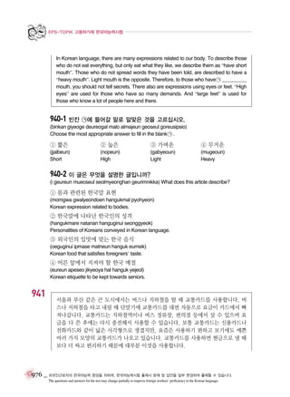 EPS-TOPIK 고용허가제 한국어능력시험

In Korean language, there are many expressions related to our body. To describe those
who do not eat everything, but only eat what they like, we describe them as “have short
mouth”. Those who do not spread words they have been told, are described to have a
“heavy mouth”. Light mouth is the opposite. Therefore, to those who have ㉠ _________
mouth, you should not tell secrets. There also are expressions using eyes or feet. “High
eyes” are used for those who have so many demands. And “large feet” is used for
those who know a lot of people here and there.

940-1 빈칸 ㉠에 들어갈 말로 알맞은 것을 고르십시오.
(binkan giyeoge deureogal malo almajeun geoseul goreusipsio)
Choose the most appropriate answer to fill in the blank ㉠ .

① 짧은

② 높은

③ 가벼운

④ 무거운

(jjalbeun)
Short

(nopeun)
High

(gabyeoun)
Light

(mugeoun)
Heavy

940-2 이 글은 무엇을 설명한 글입니까?
(i geureun mueoseul seolmyeonghan geurimnikka) What does this article describe?

① 몸과 관련된 한국말 표현
(momgwa gwalyeondoen hangukmal pyohyeon)
Korean expression related to bodies.

② 한국말에 나타난 한국인의 성격
(hangukmare natanan hanguginui seonggyeok)
Personalities of Koreans conveyed in Korean language.

③ 외국인의 입맛에 맞는 한국 음식
(oeguginui ipmase matneun hanguk eumsik)
Korean food that satisfies foreigners’ taste.

④ 어른 앞에서 지켜야 할 한국 예절
(eureun apeseo jikyeoya hal hanguk yejeol)
Korean etiquette to be kept towards seniors.

941

서울과 부산 같은 큰 도시에서는 버스나 지하철을 탈 때 교통카드를 사용합니다. 버
스나 지하철을 타고 내릴 때 단말기에 교통카드를 대면 자동으로 요금이 카드에서 빠
져나갑니다. 교통카드는 지하철역이나 버스 정류장, 편의점 등에서 살 수 있으며 요
금을 다 쓴 후에는 다시 충전해서 사용할 수 있습니다. 보통 교통카드는 신용카드나
전화카드와 같이 넓은 사각형으로 생겼지만, 요즘은 사용하기 편하고 보기에도 예쁜
여러 가지 모양의 교통카드가 나오고 있습니다. 교통카드를 사용하면 현금으로 낼 때
보다 더 싸고 편리하기 때문에 대부분 이것을 사용합니다.

976 _ 외국인근로자의 한국어능력 향상을 위하여, 한국어능력시험 출제시 문제 및 답안을 일부 변경하여 출제할 수 있습니다.
The questions and answers for the test may change partially to improve foreign workers’ proficiency in the Korean language.

 