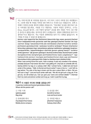 EPS-TOPIK 고용허가제 한국어능력시험

942

저는 어제 퇴근할 때 지하철을 탔습니다. 비가 와서 그런지 지하철 안은 복잡했습니
다. 그런데 내릴 때 가방을 지하철 선반 위에 두고 우산만 들고 내렸습니다. 집에 도
착해서 지하철 분실물 센터에 전화를 걸었습니다.
“여보세요? 분실물 센터지요? 1호
선 지하철을 탔는데요. 가방을 두고 내렸어요. 가방의 색깔은 갈색이고, 크기는
30cm, 50cm쯤 됩니다. 그런 가방이 있어요?”분실물 센터 직원은“아직 그런 가방
은 들어오지 않았는데요. 들어오면 연락 드리겠습니다. 성함과 전화번호를 알려 주시
겠어요?”
라고 했습니다. 저는 이름과 전화번호를 알려 주고 전화를 끊었습니다. 제
가방을 꼭 찾을 수 있었으면 좋겠습니다.
(jeoneun eoje toegeunhal ttae jihacheoreul tatseumnida biga waseo geureonji jihacheol
aneun bokjapaetseumnida geureonde naeril ttae gabangeul jihacheol seonban wie dugo
usanman deulgo naeryeotseumnida jibe dochakaeseo jihacheol bunsilmul senteoe
jeonhwareul georeotseumnida “yeoboseyo bunsilmul senteojiyo? ilhoseon jihacheoreul
tatneundeyo gabangeul dugo naeryeotseoyo gabangui saekkkareun galsaegigo keugineun
samsipsentimiteo, osipsentimiteojjeum doemnida geureon gabangi itseoyo?” bunsilmul
senteo jigwoneun “ajik geureon gabangeun deureooji anatneundeyo deureoomyeon yeolak
deurigetseumnida seonghamgwa jeonhwabeonhoreul alyeo jusigetseoyo?” rago
haetseumnida jeoneun ireumgwa jeonhwabeonhoreul alyeo jugo jeonhwareul
kkeuneotseumnida je gabangeul kkok chajeul su itseotseumyeon joketseumnida)
When I was coming home from work, I took a subway. It was very crowded in the subway,
probably because it had rained. But when I was getting off, I only took an umbrella with me,
leaving behind my bag on a subway shelf. After I arrived home, I called lost and found
center of the subway. “Hello. Is this lost and found center? I was on line no. 1, and I left my
bag behind. The color of the bag is brown and the size is about 30cm or 50cm. Did you
find such a bag?” Lost and found center staff said, “We did not get such a bag yet. If we
get any, we will contact you. Can you give your name and contract details?” I informed
them my name and phone number and hung up. I wish I could find my bag.

942-1 이 사람은 어디에 전화를 걸었습니까?
(i sarameun eodie jeonhwareul georeotseumnikka)
Where did this person call?

① 가방 가게

② 분실물 센터

(gabang gage)
Bag shop

(bunsilmul senteo)
Lost and found center

③ 휴대전화 회사

④ 지하철 매표소

(hyudaejeonhwa hoesa)
Mobile phone company

(jihacheol maepyoso)
Subway ticket office

978 _ 외국인근로자의 한국어능력 향상을 위하여, 한국어능력시험 출제시 문제 및 답안을 일부 변경하여 출제할 수 있습니다.
The questions and answers for the test may change partially to improve foreign workers’ proficiency in the Korean language.

 