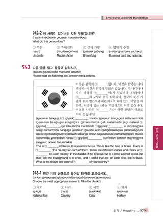 EPS-TOPIK 고용허가제 한국어능력시험

942-2 이 사람이 잃어버린 것은 무엇입니까?
(i sarami ireobeorin geoseun mueosimnikka)
What did this person lose?

① 우산

943

② 휴대전화

③ 갈색 가방

④ 명함과 수첩

(usan)
Umbrella

(hyudaejeonhwa)
Mobile phone

(galsaek gabang)
Brown bag

(myeonghamgwa sucheop)
Business card and notepad

다음 글을 읽고 물음에 답하시오.
(daeum geureul ilkko mureume dapasio)
Please read the following and answer the questions.

이것은 한국의 ㉠________입니다. 이것은 한국을 나타
냅니다. 이것은 한국의 얼굴과 같습니다. 각 나라마다
자기 나라의 ㉠________이/가 있습니다. 나라마다
㉠________의 모양과 색이 다릅니다. 한국의 것은 가
운데 원이 빨간색과 파란색으로 되어 있고, 바탕은 하
얀색, 사방에 있는 4괘는 까만색으로 되어 있습니다.
여러분 나라의 ㉠________은/는 어떤 모양과 색으로
되어 있습니까?

943-1 빈칸 ㉠에 공통으로 들어갈 단어를 고르십시오.
(binkan giyeoge gongtongeuro deureogal daneoreul goreusipsio)
Choose the most appropriate answer to fill in the blank ㉠ .

① 국기

② 나라

③ 색깔

④ 역사

(gukgi)
National flag

(nara)
Country

(saekkkal)
Color

(yeoksa)
History

읽기 / Reading

_ 979

읽기 921~960

(igeoseun hangugui ㉠ (giyeok)_________ imnida igeoseun hangugeul natanaemnida
igeoseun hangugui eolgulgwa gatseumnida gak naramada jagi naraui ㉠
(giyeok)_________i/ga itseumnida naramada ㉠ (giyeok)_________ ui moyanggwa
saegi dareumnida hangugui geoseun gaunde woni ppalgansaekgwa paransaegeuro
doeeo itgo batangeun hayansaek sabange itneun sagoaeneun kkamansaegeuro doeeo
itseumnida yeoreobun naraui ㉠ (giyeok)_________ eun/neun eotteon moyanggwa
saegeuro doeeo itseumnikka)
This is ㉠ _______ of Korea. It represents Korea. This is like the face of Korea. There is
㉠ ________ of a country for each of them. There are different shapes and colors of ㉠
________ for each country. In the middle of the Korean one is a circle colored in red and
blue, and the background is in white, and 4 sticks that are on each side, are in black.
What is the shape and color of ㉠ ________ of your country?

 